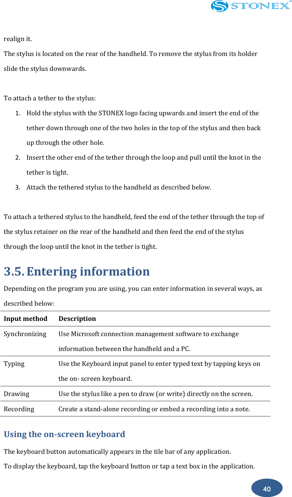    40 realign it.   The stylus is located on the rear of the handheld. To remove the stylus from its holder slide the stylus downwards.  To attach a tether to the stylus: 1. Hold the stylus with the STONEX logo facing upwards and insert the end of the tether down through one of the two holes in the top of the stylus and then back up through the other hole. 2. Insert the other end of the tether through the loop and pull until the knot in the tether is tight. 3. Attach the tethered stylus to the handheld as described below.  To attach a tethered stylus to the handheld, feed the end of the tether through the top of the stylus retainer on the rear of the handheld and then feed the end of the stylus through the loop until the knot in the tether is tight. 3.5. Entering information Depending on the program you are using, you can enter information in several ways, as described below: Input method Description   Synchronizing   Use Microsoft connection management software to exchange information between the handheld and a PC. Typing   Use the Keyboard input panel to enter typed text by tapping keys on the on- screen keyboard. Drawing   Use the stylus like a pen to draw (or write) directly on the screen. Recording   Create a stand-alone recording or embed a recording into a note. Using the on-screen keyboard The keyboard button automatically appears in the tile bar of any application. To display the keyboard, tap the keyboard button or tap a text box in the application. 