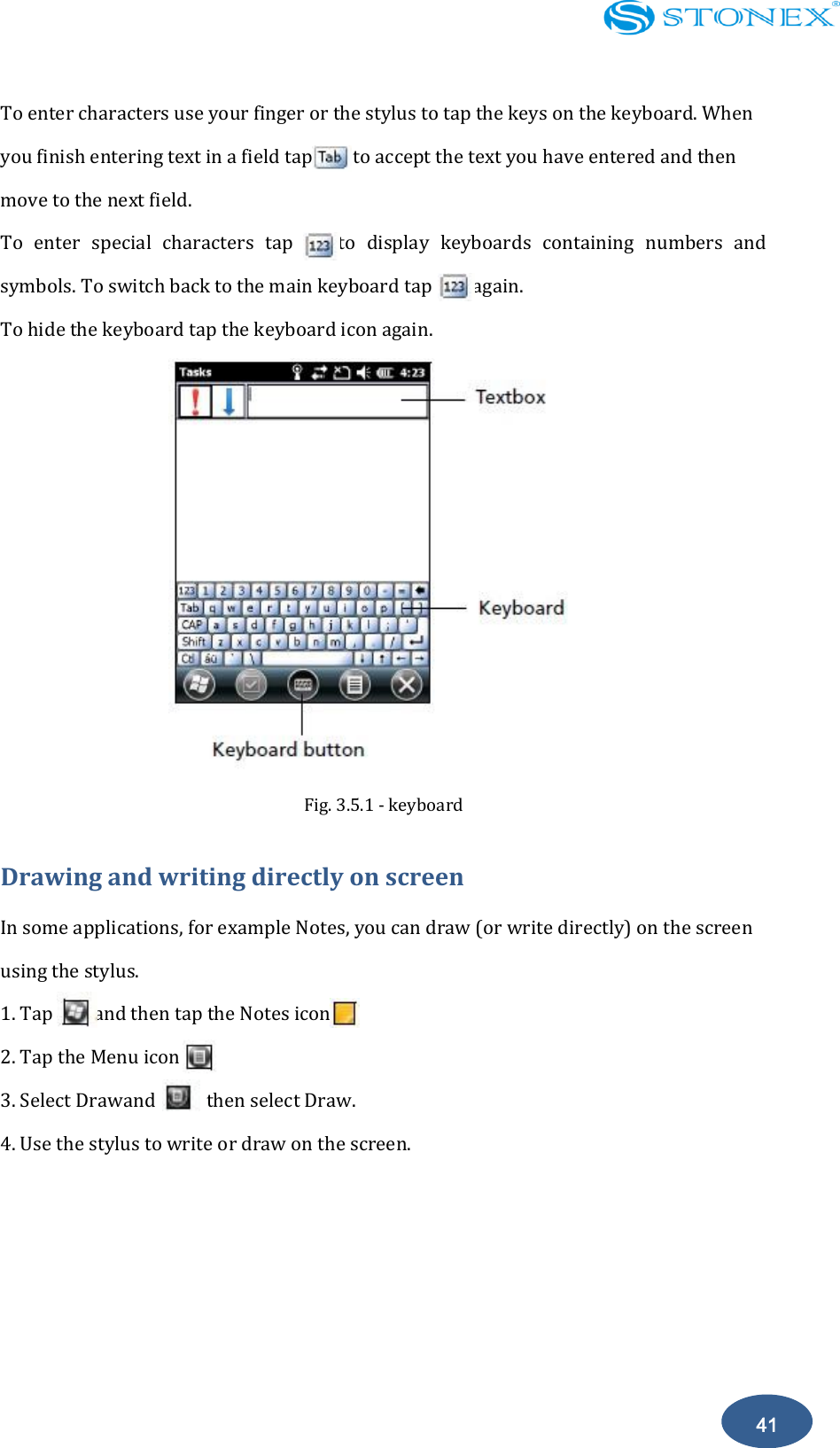    41 To enter characters use your finger or the stylus to tap the keys on the keyboard. When you finish entering text in a field tap        to accept the text you have entered and then move to the next field. To  enter  special  characters  tap        to  display  keyboards  containing  numbers  and symbols. To switch back to the main keyboard tap        again. To hide the keyboard tap the keyboard icon again.  Fig. 3.5.1 - keyboard Drawing and writing directly on screen In some applications, for example Notes, you can draw (or write directly) on the screen using the stylus. 1. Tap        and then tap the Notes icon. 2. Tap the Menu icon 3. Select Drawand          then select Draw. 4. Use the stylus to write or draw on the screen. 