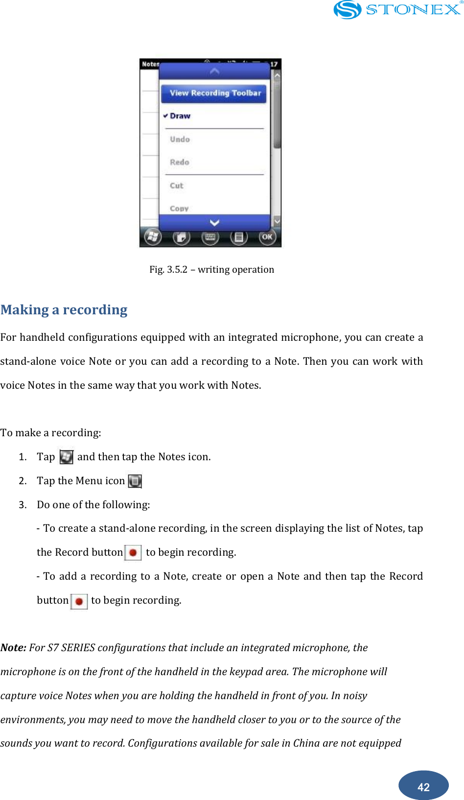    42  Fig. 3.5.2 &ndash; writing operation Making a recording For handheld configurations equipped with an integrated microphone, you can create a stand-alone voice Note or you can  add a recording to a Note.  Then  you can work with voice Notes in the same way that you work with Notes.  To make a recording: 1. Tap        and then tap the Notes icon. 2. Tap the Menu icon 3. Do one of the following: - To create a stand-alone recording, in the screen displaying the list of Notes, tap the Record button        to begin recording.  - To add a  recording to  a  Note,  create  or  open a  Note  and then  tap  the Record button        to begin recording.   Note: For S7 SERIES configurations that include an integrated microphone, the microphone is on the front of the handheld in the keypad area. The microphone will capture voice Notes when you are holding the handheld in front of you. In noisy environments, you may need to move the handheld closer to you or to the source of the sounds you want to record. Configurations available for sale in China are not equipped 