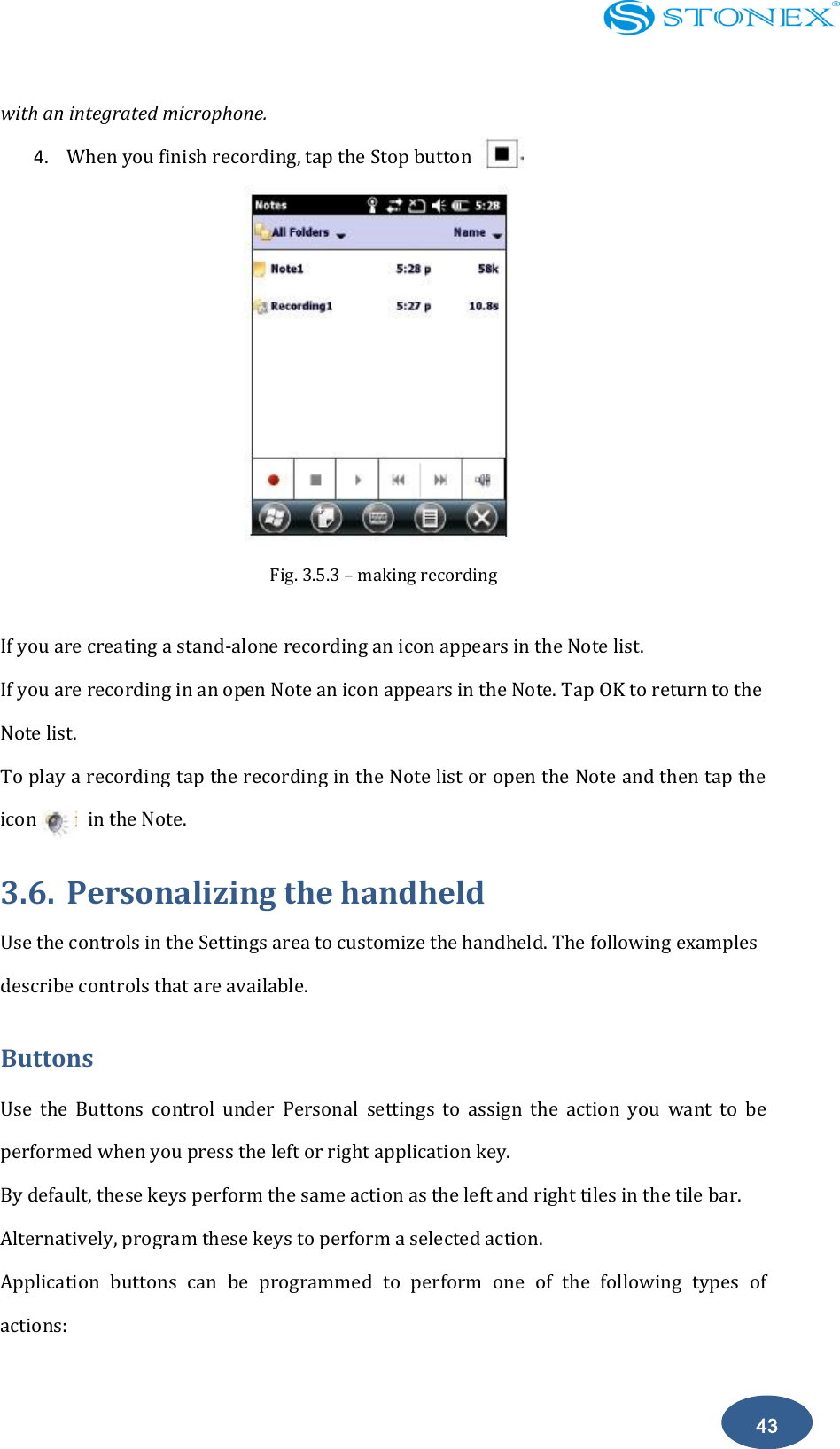    43 with an integrated microphone. 4. When you finish recording, tap the Stop button  Fig. 3.5.3 &ndash; making recording  If you are creating a stand-alone recording an icon appears in the Note list. If you are recording in an open Note an icon appears in the Note. Tap OK to return to the Note list. To play a recording tap the recording in the Note list or open the Note and then tap the icon          in the Note. 3.6. Personalizing the handheld Use the controls in the Settings area to customize the handheld. The following examples describe controls that are available. Buttons Use  the  Buttons  control  under  Personal  settings  to  assign  the  action  you  want  to  be performed when you press the left or right application key. By default, these keys perform the same action as the left and right tiles in the tile bar. Alternatively, program these keys to perform a selected action. Application  buttons  can  be  programmed  to  perform  one  of  the  following  types  of actions: 