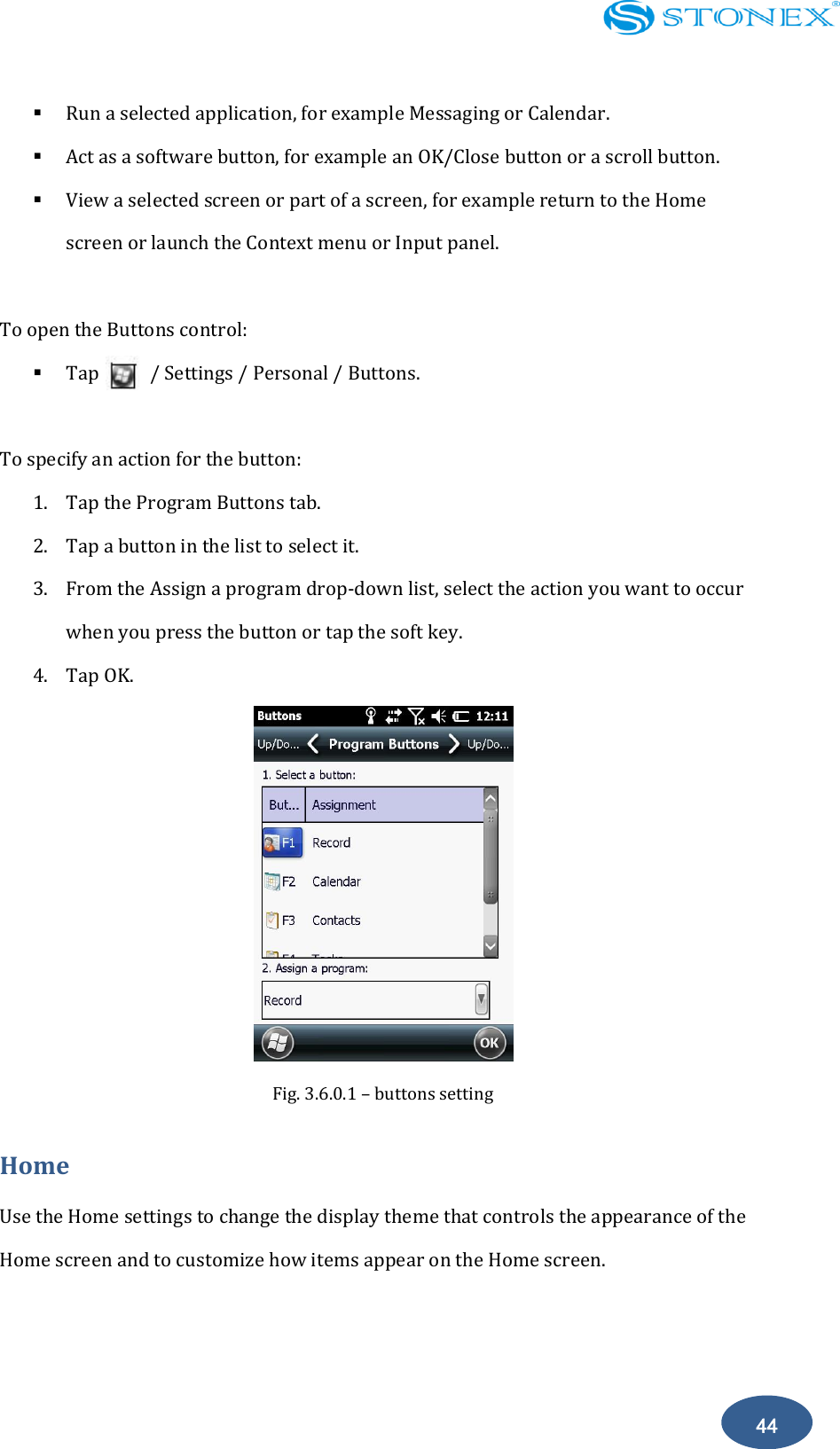    44  Run a selected application, for example Messaging or Calendar.  Act as a software button, for example an OK/Close button or a scroll button.  View a selected screen or part of a screen, for example return to the Home screen or launch the Context menu or Input panel.  To open the Buttons control:  Tap          / Settings / Personal / Buttons.  To specify an action for the button: 1. Tap the Program Buttons tab. 2. Tap a button in the list to select it. 3. From the Assign a program drop-down list, select the action you want to occur when you press the button or tap the soft key. 4. Tap OK.  Fig. 3.6.0.1 &ndash; buttons setting Home Use the Home settings to change the display theme that controls the appearance of the Home screen and to customize how items appear on the Home screen. 