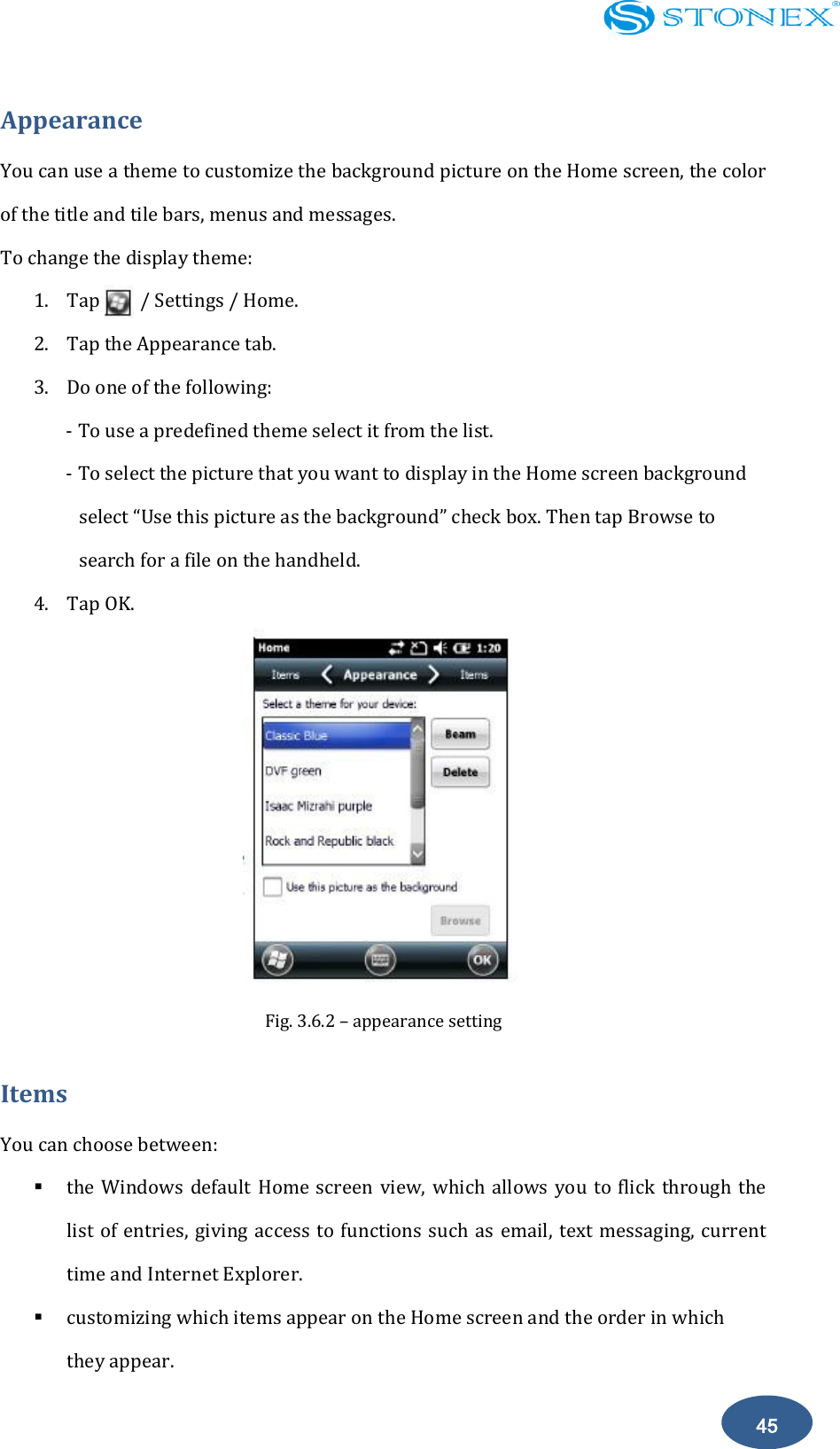    45 Appearance You can use a theme to customize the background picture on the Home screen, the color of the title and tile bars, menus and messages. To change the display theme: 1. Tap        / Settings / Home. 2. Tap the Appearance tab. 3. Do one of the following: - To use a predefined theme select it from the list. - To select the picture that you want to display in the Home screen background select &ldquo;Use this picture as the background&rdquo; check box. Then tap Browse to search for a file on the handheld. 4. Tap OK.  Fig. 3.6.2 &ndash; appearance setting Items You can choose between:  the Windows  default  Home screen view, which  allows you to flick  through  the list of entries,  giving  access  to  functions  such  as email, text  messaging,  current time and Internet Explorer.  customizing which items appear on the Home screen and the order in which they appear. 