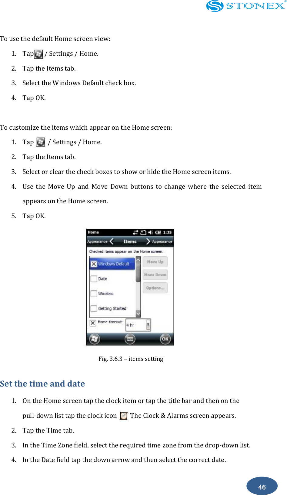    46 To use the default Home screen view: 1. Tap      / Settings / Home. 2. Tap the Items tab. 3. Select the Windows Default check box. 4. Tap OK.  To customize the items which appear on the Home screen: 1. Tap        / Settings / Home. 2. Tap the Items tab. 3. Select or clear the check boxes to show or hide the Home screen items. 4. Use  the  Move  Up  and  Move  Down  buttons  to  change  where  the  selected  item appears on the Home screen. 5. Tap OK.  Fig. 3.6.3 &ndash; items setting Set the time and date 1. On the Home screen tap the clock item or tap the title bar and then on the pull-down list tap the clock icon      . The Clock &amp; Alarms screen appears. 2. Tap the Time tab. 3. In the Time Zone field, select the required time zone from the drop-down list. 4. In the Date field tap the down arrow and then select the correct date. 