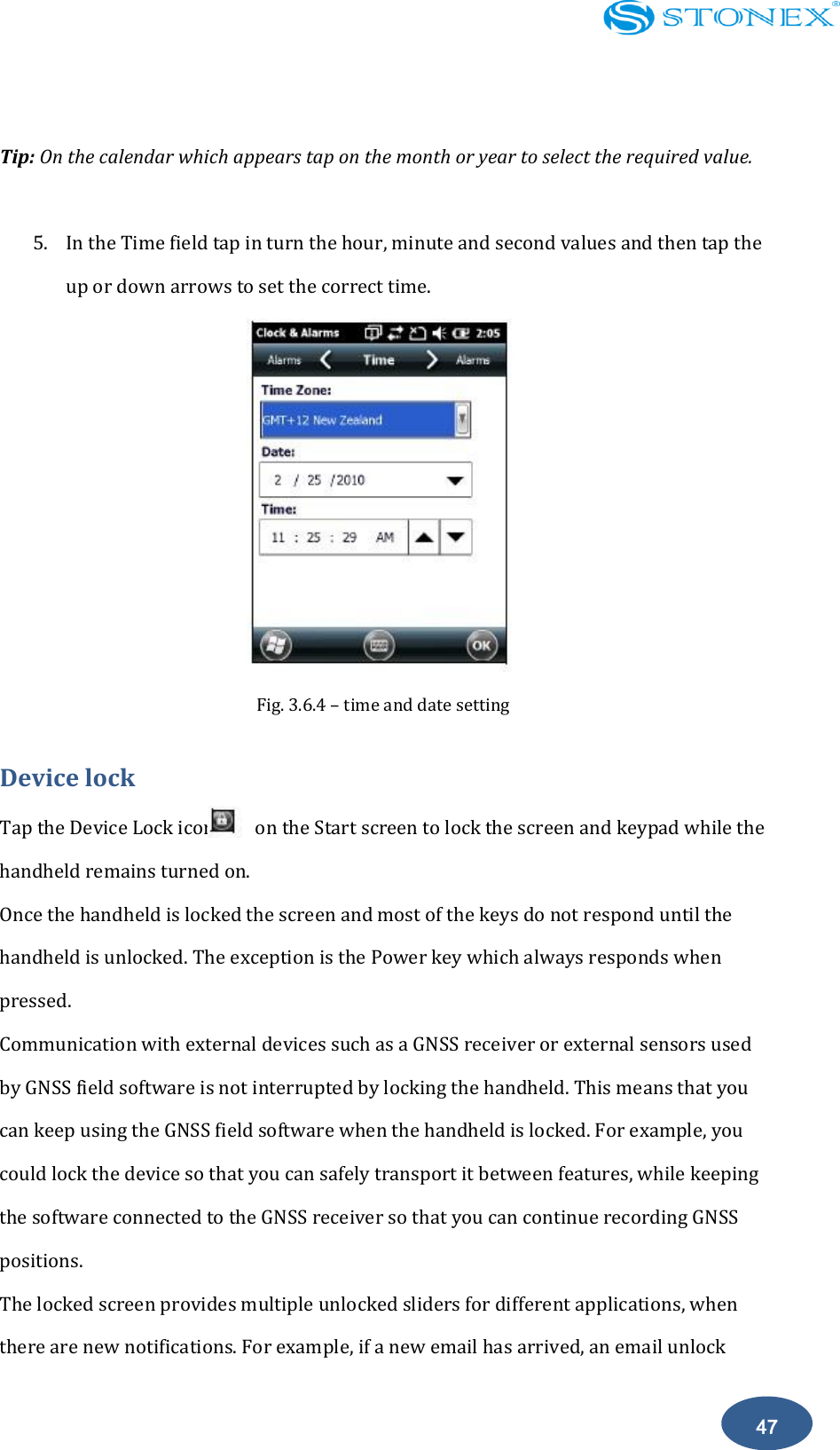    47  Tip: On the calendar which appears tap on the month or year to select the required value.  5. In the Time field tap in turn the hour, minute and second values and then tap the up or down arrows to set the correct time.  Fig. 3.6.4 &ndash; time and date setting Device lock Tap the Device Lock icon        on the Start screen to lock the screen and keypad while the   handheld remains turned on. Once the handheld is locked the screen and most of the keys do not respond until the handheld is unlocked. The exception is the Power key which always responds when pressed. Communication with external devices such as a GNSS receiver or external sensors used by GNSS field software is not interrupted by locking the handheld. This means that you can keep using the GNSS field software when the handheld is locked. For example, you could lock the device so that you can safely transport it between features, while keeping the software connected to the GNSS receiver so that you can continue recording GNSS positions. The locked screen provides multiple unlocked sliders for different applications, when there are new notifications. For example, if a new email has arrived, an email unlock 