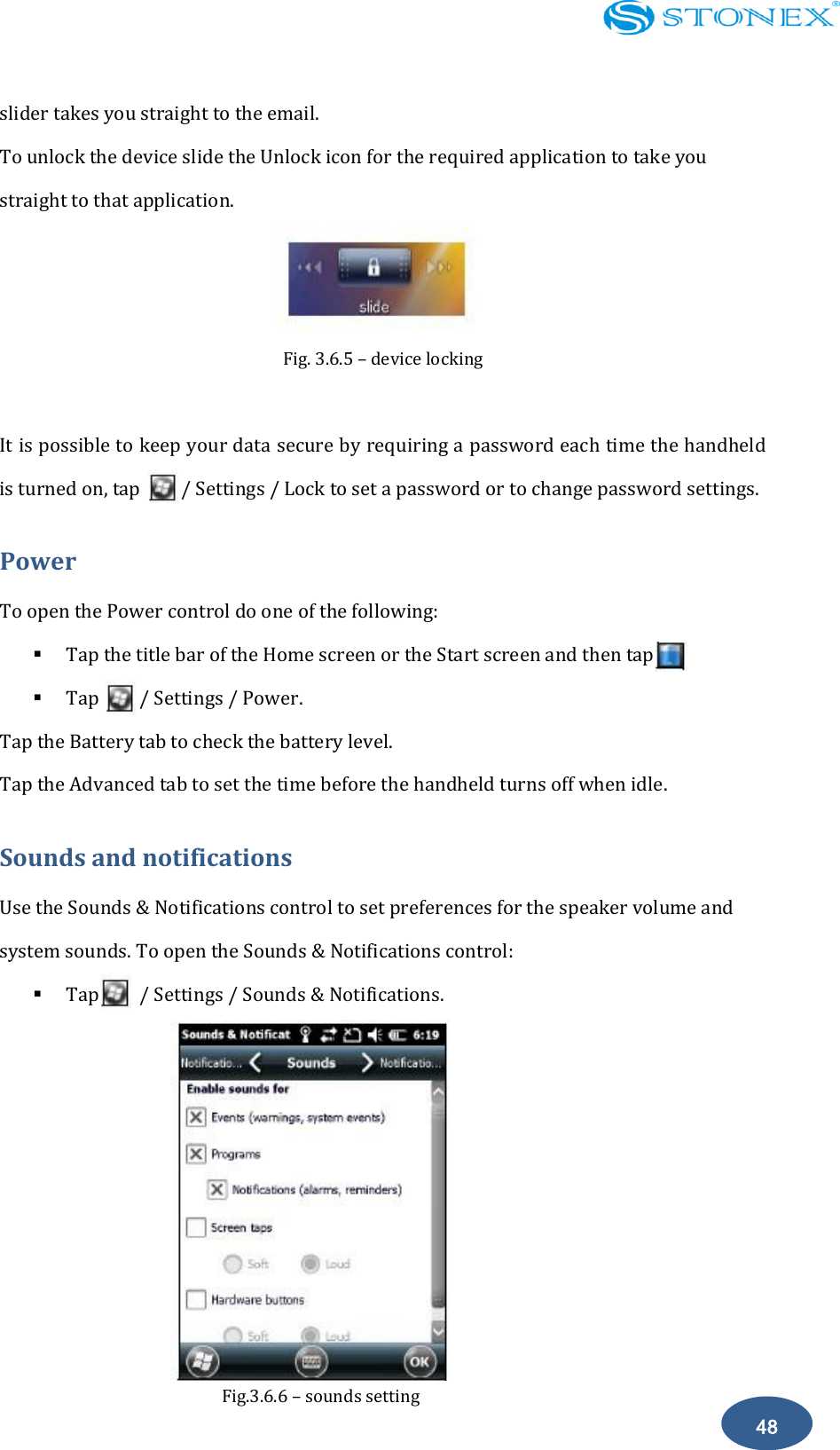    48 slider takes you straight to the email. To unlock the device slide the Unlock icon for the required application to take you straight to that application.  Fig. 3.6.5 &ndash; device locking  It is possible to keep your data secure by requiring a password each time the handheld is turned on, tap        / Settings / Lock to set a password or to change password settings. Power To open the Power control do one of the following:  Tap the title bar of the Home screen or the Start screen and then tap.  Tap        / Settings / Power. Tap the Battery tab to check the battery level. Tap the Advanced tab to set the time before the handheld turns off when idle. Sounds and notifications Use the Sounds &amp; Notifications control to set preferences for the speaker volume and system sounds. To open the Sounds &amp; Notifications control:  Tap        / Settings / Sounds &amp; Notifications.         Fig.3.6.6 &ndash; sounds setting 