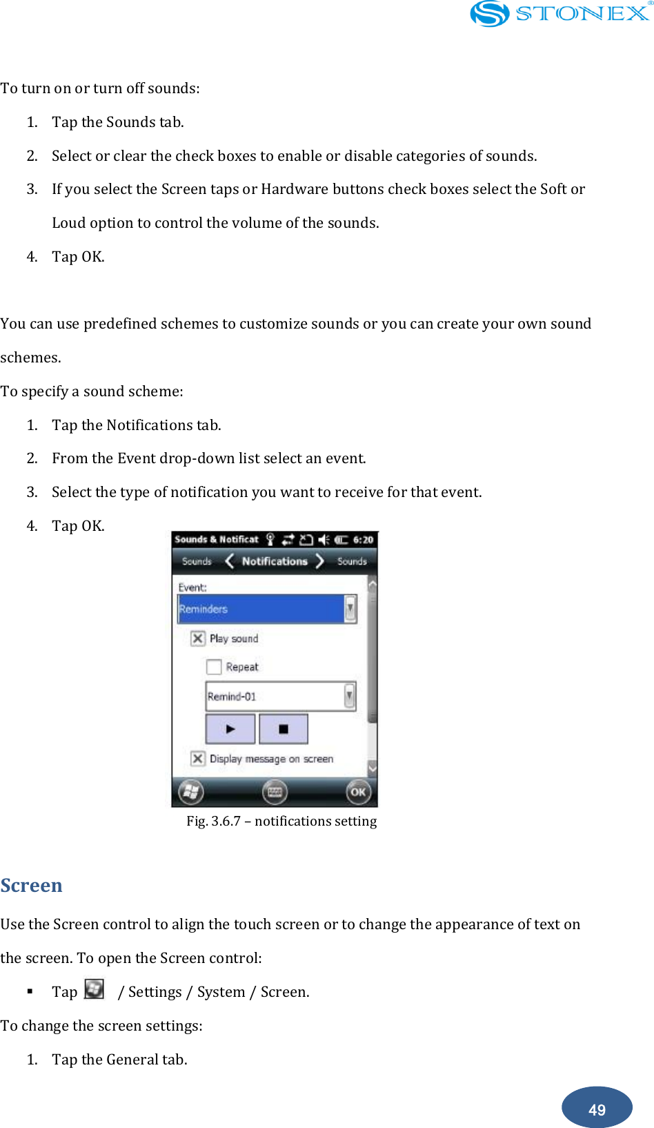    49 To turn on or turn off sounds: 1. Tap the Sounds tab. 2. Select or clear the check boxes to enable or disable categories of sounds. 3. If you select the Screen taps or Hardware buttons check boxes select the Soft or Loud option to control the volume of the sounds. 4. Tap OK.  You can use predefined schemes to customize sounds or you can create your own sound schemes. To specify a sound scheme: 1. Tap the Notifications tab.   2. From the Event drop-down list select an event. 3. Select the type of notification you want to receive for that event. 4. Tap OK.          Screen Use the Screen control to align the touch screen or to change the appearance of text on the screen. To open the Screen control:  Tap          / Settings / System / Screen. To change the screen settings: 1. Tap the General tab. Fig. 3.6.7 &ndash; notifications setting  