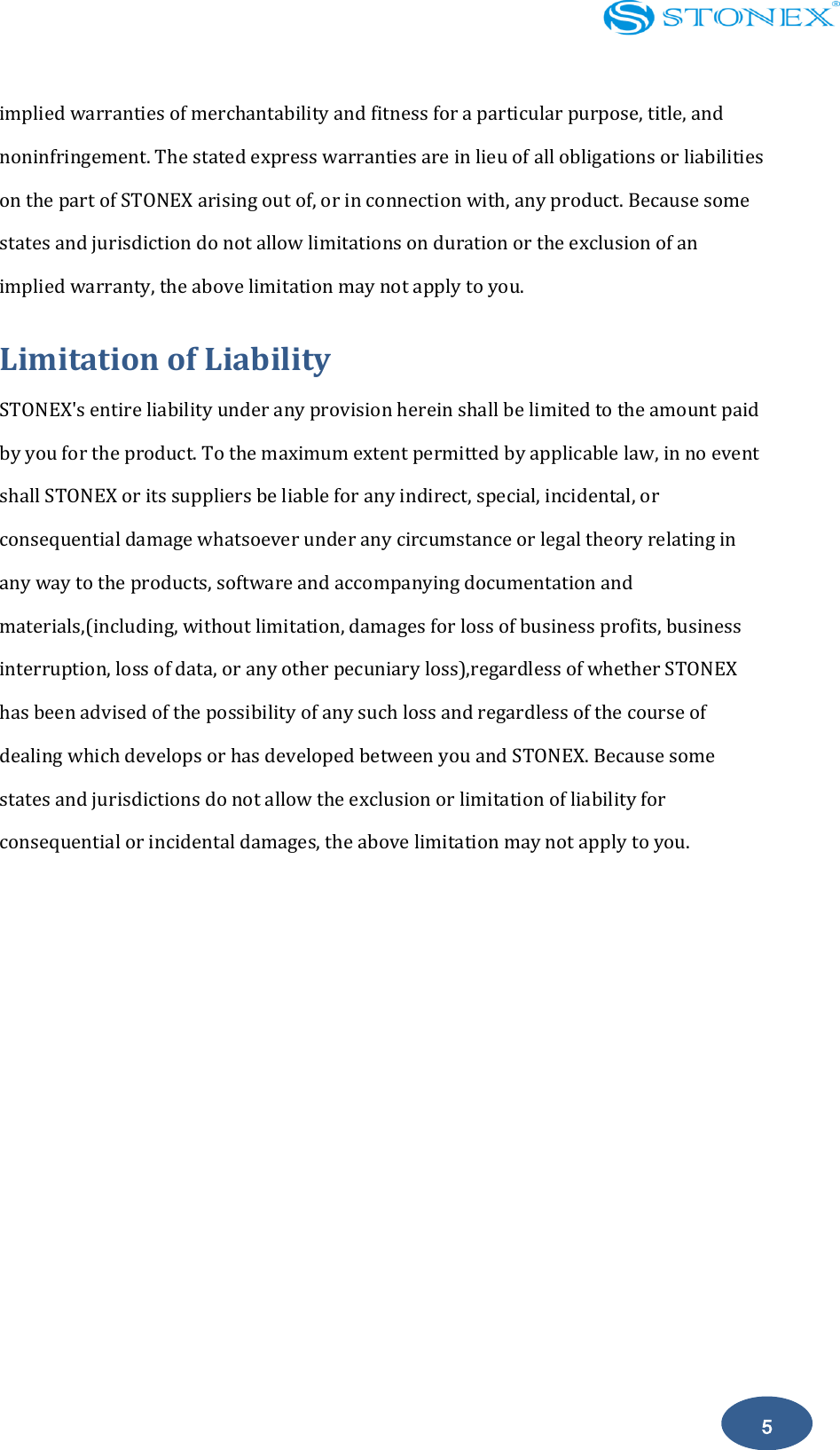    5 implied warranties of merchantability and fitness for a particular purpose, title, and noninfringement. The stated express warranties are in lieu of all obligations or liabilities on the part of STONEX arising out of, or in connection with, any product. Because some states and jurisdiction do not allow limitations on duration or the exclusion of an implied warranty, the above limitation may not apply to you. Limitation of Liability STONEX's entire liability under any provision herein shall be limited to the amount paid by you for the product. To the maximum extent permitted by applicable law, in no event shall STONEX or its suppliers be liable for any indirect, special, incidental, or consequential damage whatsoever under any circumstance or legal theory relating in any way to the products, software and accompanying documentation and materials,(including, without limitation, damages for loss of business profits, business interruption, loss of data, or any other pecuniary loss),regardless of whether STONEX has been advised of the possibility of any such loss and regardless of the course of dealing which develops or has developed between you and STONEX. Because some states and jurisdictions do not allow the exclusion or limitation of liability for consequential or incidental damages, the above limitation may not apply to you.            