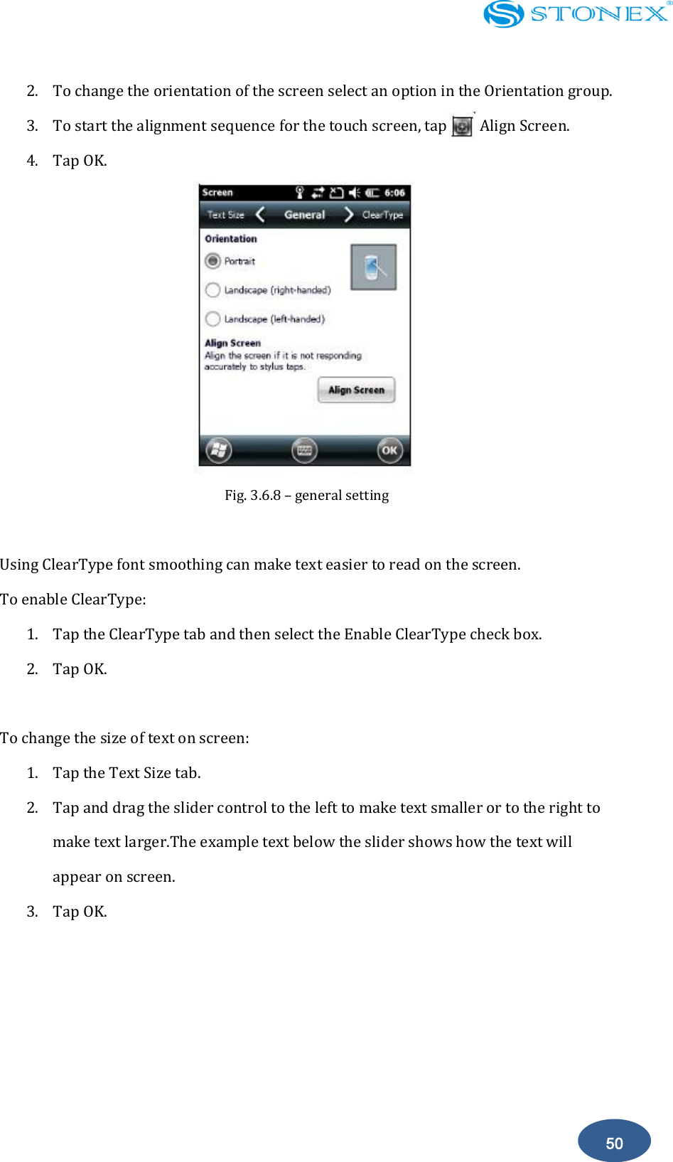    50 2. To change the orientation of the screen select an option in the Orientation group. 3. To start the alignment sequence for the touch screen, tap        Align Screen. 4. Tap OK.  Fig. 3.6.8 &ndash; general setting  Using ClearType font smoothing can make text easier to read on the screen. To enable ClearType: 1. Tap the ClearType tab and then select the Enable ClearType check box. 2. Tap OK.  To change the size of text on screen: 1. Tap the Text Size tab. 2. Tap and drag the slider control to the left to make text smaller or to the right to make text larger.The example text below the slider shows how the text will appear on screen. 3. Tap OK.     