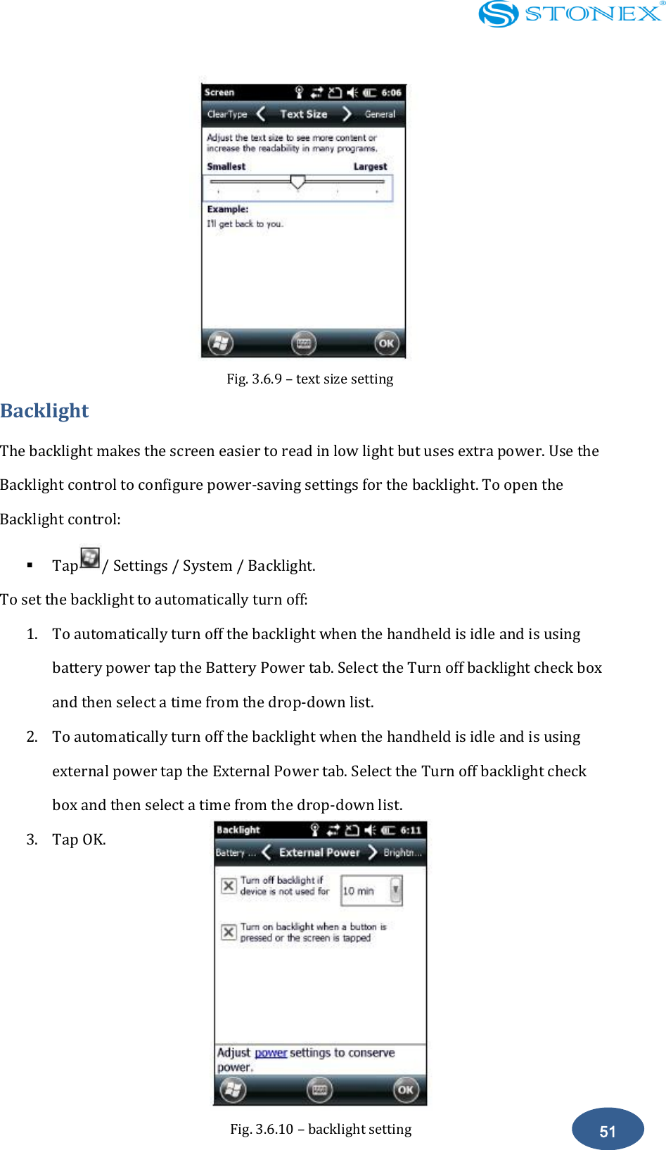    51 Fig. 3.6.9 &ndash; text size setting  Backlight The backlight makes the screen easier to read in low light but uses extra power. Use the Backlight control to configure power-saving settings for the backlight. To open the Backlight control:  Tap / Settings / System / Backlight. To set the backlight to automatically turn off:   1. To automatically turn off the backlight when the handheld is idle and is using battery power tap the Battery Power tab. Select the Turn off backlight check box and then select a time from the drop-down list. 2. To automatically turn off the backlight when the handheld is idle and is using external power tap the External Power tab. Select the Turn off backlight check box and then select a time from the drop-down list.   3. Tap OK.       Fig. 3.6.10 &ndash; backlight setting 
