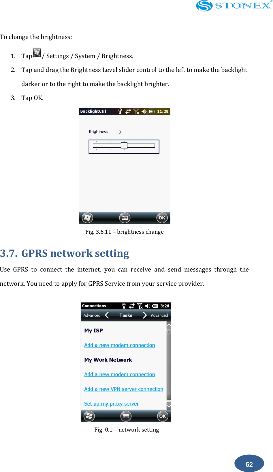    52 To change the brightness:   1. Tap / Settings / System / Brightness. 2. Tap and drag the Brightness Level slider control to the left to make the backlight darker or to the right to make the backlight brighter. 3. Tap OK.  Fig. 3.6.11 &ndash; brightness change   3.7. GPRS network setting Use  GPRS  to  connect  the  internet,  you  can  receive  and  send  messages  through  the network. You need to apply for GPRS Service from your service provider.          Fig. 0.1 &ndash; network setting 