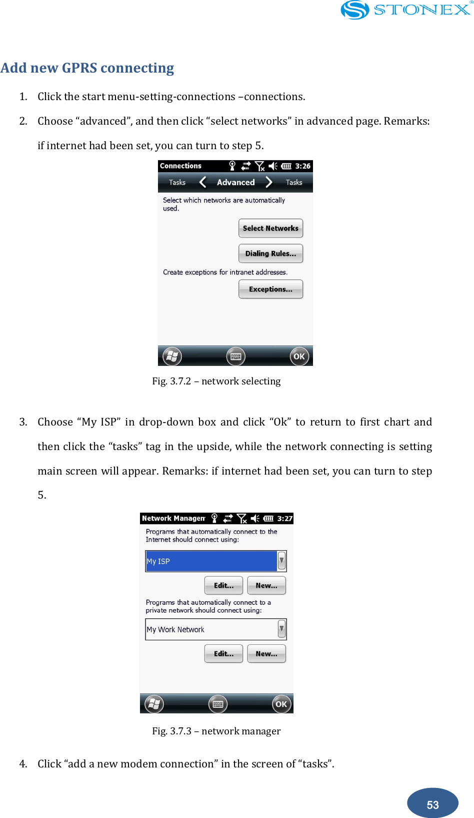    53 Add new GPRS connecting 1. Click the start menu-setting-connections &ndash;connections. 2. Choose &ldquo;advanced&rdquo;, and then click &ldquo;select networks&rdquo; in advanced page. Remarks: if internet had been set, you can turn to step 5.  Fig. 3.7.2 &ndash; network selecting    3. Choose  &ldquo;My  ISP&rdquo;  in  drop-down  box  and  click  &ldquo;Ok&rdquo;  to  return  to  first  chart  and then click the &ldquo;tasks&rdquo; tag in the upside, while the network connecting is setting main screen will appear. Remarks: if internet had been set, you can turn to step 5.  Fig. 3.7.3 &ndash; network manager   4. Click &ldquo;add a new modem connection&rdquo; in the screen of &ldquo;tasks&rdquo;. 