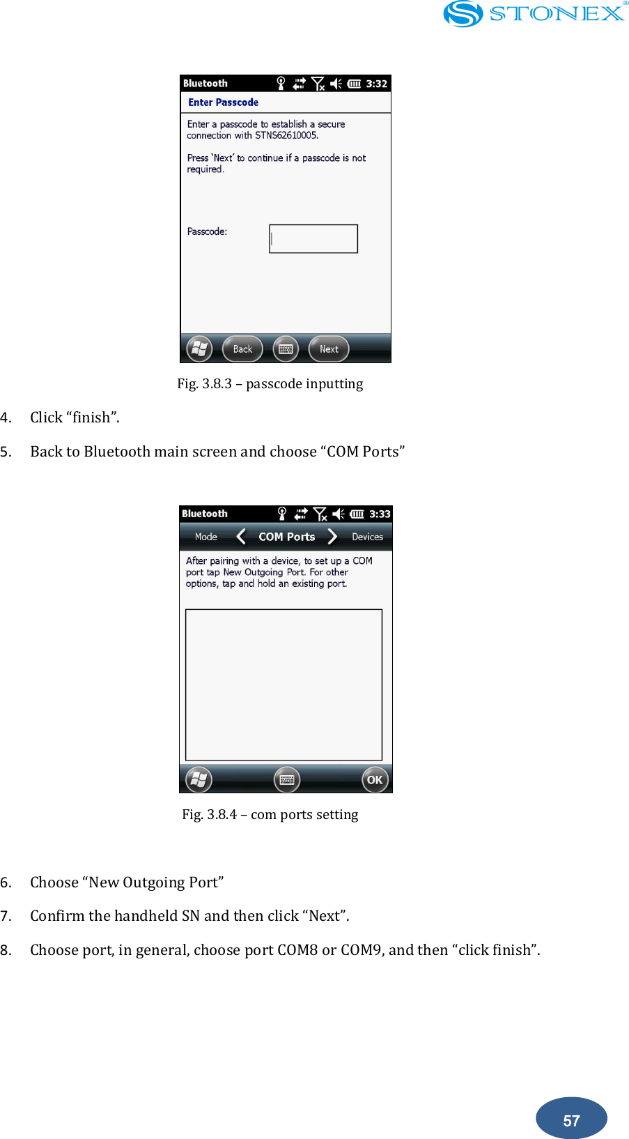    57  Fig. 3.8.3 &ndash; passcode inputting 4. Click &ldquo;finish&rdquo;. 5. Back to Bluetooth main screen and choose &ldquo;COM Ports&rdquo;   Fig. 3.8.4 &ndash; com ports setting  6. Choose &ldquo;New Outgoing Port&rdquo; 7. Confirm the handheld SN and then click &ldquo;Next&rdquo;. 8. Choose port, in general, choose port COM8 or COM9, and then &ldquo;click finish&rdquo;.   