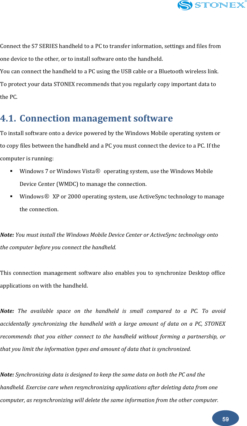    59  Connect the S7 SERIES handheld to a PC to transfer information, settings and files from one device to the other, or to install software onto the handheld. You can connect the handheld to a PC using the USB cable or a Bluetooth wireless link. To protect your data STONEX recommends that you regularly copy important data to the PC. 4.1. Connection management software To install software onto a device powered by the Windows Mobile operating system or to copy files between the handheld and a PC you must connect the device to a PC. If the computer is running:  Windows 7 or Windows Vista○R  operating system, use the Windows Mobile Device Center (WMDC) to manage the connection.  Windows○R  XP or 2000 operating system, use ActiveSync technology to manage the connection.  Note: You must install the Windows Mobile Device Center or ActiveSync technology onto the computer before you connect the handheld.  This connection  management  software also  enables  you  to  synchronize Desktop office applications on with the handheld.  Note:  The  available  space  on  the  handheld  is  small  compared  to  a  PC.  To  avoid accidentally  synchronizing  the  handheld  with  a  large  amount  of  data  on  a  PC,  STONEX recommends  that  you  either  connect  to  the  handheld  without  forming  a  partnership,  or that you limit the information types and amount of data that is synchronized.  Note: Synchronizing data is designed to keep the same data on both the PC and the handheld. Exercise care when resynchronizing applications after deleting data from one computer, as resynchronizing will delete the same information from the other computer. 
