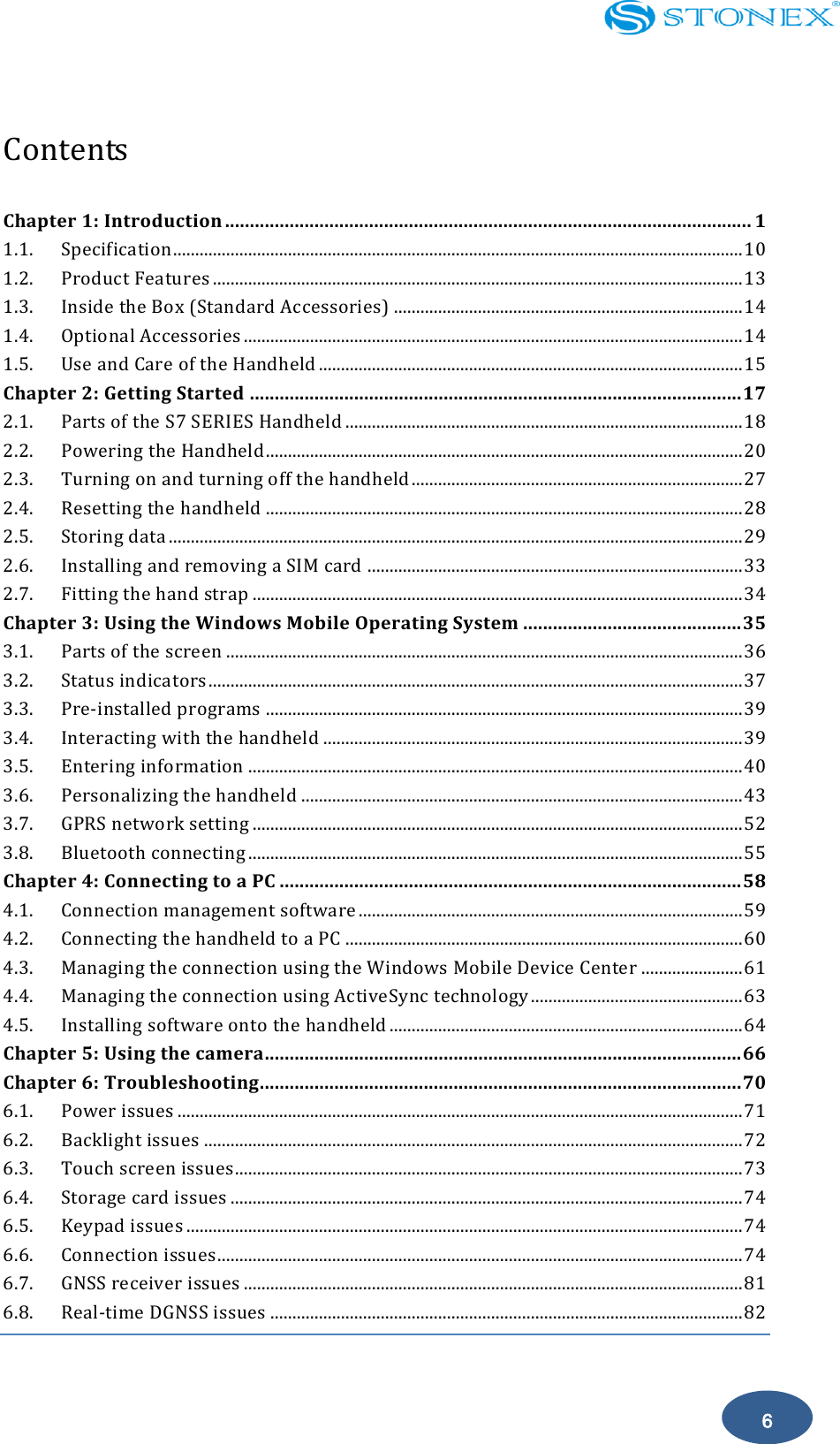    6  Contents    Chapter 1: Introduction .......................................................................................................... 1 1.1. Specification ................................................................................................................................. 10 1.2. Product Features ........................................................................................................................ 13 1.3. Inside the Box (Standard Accessories) ............................................................................... 14 1.4. Optional Accessories ................................................................................................................. 14 1.5. Use and Care of the Handheld ................................................................................................ 15 Chapter 2: Getting Started ................................................................................................... 17 2.1. Parts of the S7 SERIES Handheld .......................................................................................... 18 2.2. Powering the Handheld ............................................................................................................ 20 2.3. Turning on and turning off the handheld ........................................................................... 27 2.4. Resetting the handheld ............................................................................................................ 28 2.5. Storing data .................................................................................................................................. 29 2.6. Installing and removing a SIM card ..................................................................................... 33 2.7. Fitting the hand strap ............................................................................................................... 34 Chapter 3: Using the Windows Mobile Operating System ............................................ 35 3.1. Parts of the screen ..................................................................................................................... 36 3.2. Status indicators ......................................................................................................................... 37 3.3. Pre-installed programs ............................................................................................................ 39 3.4. Interacting with the handheld ............................................................................................... 39 3.5. Entering information ................................................................................................................ 40 3.6. Personalizing the handheld .................................................................................................... 43 3.7. GPRS network setting ............................................................................................................... 52 3.8. Bluetooth connecting ................................................................................................................ 55 Chapter 4: Connecting to a PC ............................................................................................. 58 4.1. Connection management software ....................................................................................... 59 4.2. Connecting the handheld to a PC .......................................................................................... 60 4.3. Managing the connection using the Windows Mobile Device Center ....................... 61 4.4. Managing the connection using ActiveSync technology ................................................ 63 4.5. Installing software onto the handheld ................................................................................ 64 Chapter 5: Using the camera................................................................................................ 66 Chapter 6: Troubleshooting................................................................................................. 70 6.1. Power issues ................................................................................................................................ 71 6.2. Backlight issues .......................................................................................................................... 72 6.3. Touch screen issues ................................................................................................................... 73 6.4. Storage card issues .................................................................................................................... 74 6.5. Keypad issues .............................................................................................................................. 74 6.6. Connection issues ....................................................................................................................... 74 6.7. GNSS receiver issues ................................................................................................................. 81 6.8. Real-time DGNSS issues ........................................................................................................... 82  
