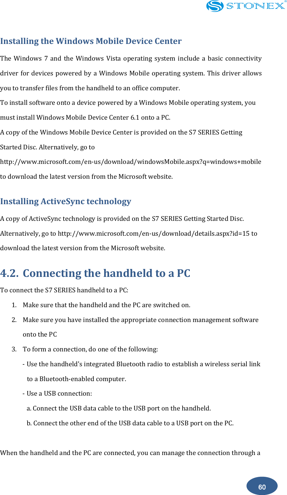    60 Installing the Windows Mobile Device Center The  Windows  7  and  the  Windows  Vista  operating system  include  a  basic  connectivity driver for devices powered by a Windows Mobile operating system. This driver allows you to transfer files from the handheld to an office computer. To install software onto a device powered by a Windows Mobile operating system, you must install Windows Mobile Device Center 6.1 onto a PC. A copy of the Windows Mobile Device Center is provided on the S7 SERIES Getting Started Disc. Alternatively, go to http://www.microsoft.com/en-us/download/windowsMobile.aspx?q=windows+mobile to download the latest version from the Microsoft website. Installing ActiveSync technology A copy of ActiveSync technology is provided on the S7 SERIES Getting Started Disc. Alternatively, go to http://www.microsoft.com/en-us/download/details.aspx?id=15 to download the latest version from the Microsoft website. 4.2. Connecting the handheld to a PC To connect the S7 SERIES handheld to a PC: 1. Make sure that the handheld and the PC are switched on. 2. Make sure you have installed the appropriate connection management software onto the PC 3. To form a connection, do one of the following: - Use the handheld's integrated Bluetooth radio to establish a wireless serial link to a Bluetooth-enabled computer. - Use a USB connection: a. Connect the USB data cable to the USB port on the handheld. b. Connect the other end of the USB data cable to a USB port on the PC.  When the handheld and the PC are connected, you can manage the connection through a 
