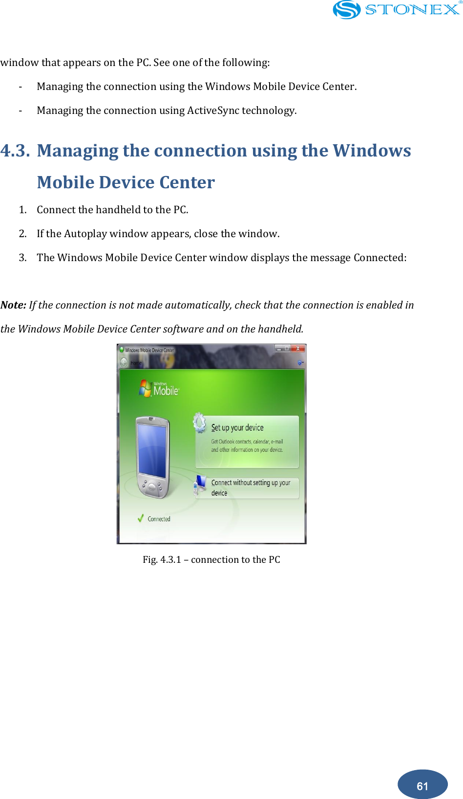    61 window that appears on the PC. See one of the following: - Managing the connection using the Windows Mobile Device Center. - Managing the connection using ActiveSync technology. 4.3. Managing the connection using the Windows Mobile Device Center 1. Connect the handheld to the PC. 2. If the Autoplay window appears, close the window. 3. The Windows Mobile Device Center window displays the message Connected:  Note: If the connection is not made automatically, check that the connection is enabled in the Windows Mobile Device Center software and on the handheld.    Fig. 4.3.1 &ndash; connection to the PC 