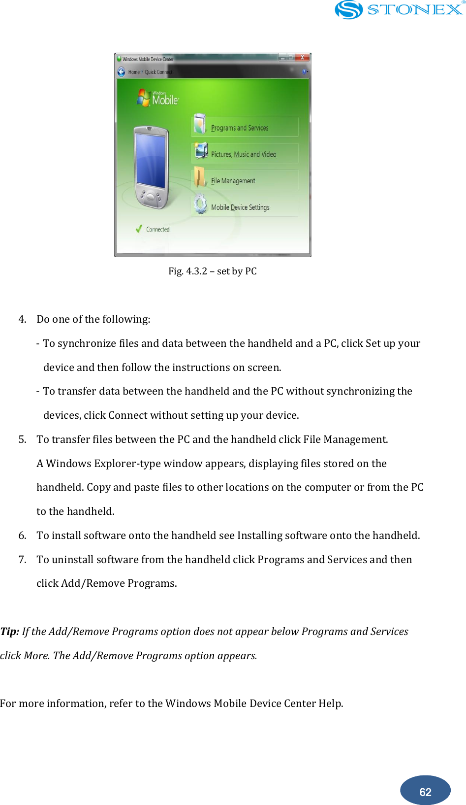    62  Fig. 4.3.2 &ndash; set by PC  4. Do one of the following: - To synchronize files and data between the handheld and a PC, click Set up your device and then follow the instructions on screen. - To transfer data between the handheld and the PC without synchronizing the devices, click Connect without setting up your device. 5. To transfer files between the PC and the handheld click File Management.   A Windows Explorer-type window appears, displaying files stored on the handheld. Copy and paste files to other locations on the computer or from the PC to the handheld. 6. To install software onto the handheld see Installing software onto the handheld. 7. To uninstall software from the handheld click Programs and Services and then click Add/Remove Programs.  Tip: If the Add/Remove Programs option does not appear below Programs and Services click More. The Add/Remove Programs option appears.  For more information, refer to the Windows Mobile Device Center Help.  