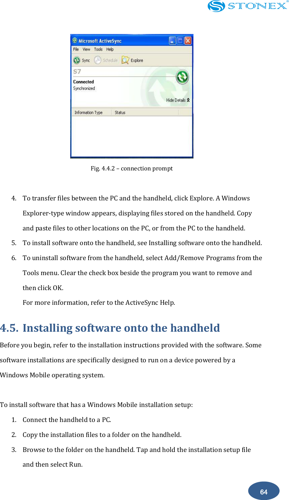    64  Fig. 4.4.2 &ndash; connection prompt  4. To transfer files between the PC and the handheld, click Explore. A Windows Explorer-type window appears, displaying files stored on the handheld. Copy and paste files to other locations on the PC, or from the PC to the handheld. 5. To install software onto the handheld, see Installing software onto the handheld. 6. To uninstall software from the handheld, select Add/Remove Programs from the Tools menu. Clear the check box beside the program you want to remove and then click OK. For more information, refer to the ActiveSync Help. 4.5. Installing software onto the handheld Before you begin, refer to the installation instructions provided with the software. Some software installations are specifically designed to run on a device powered by a Windows Mobile operating system.    To install software that has a Windows Mobile installation setup: 1. Connect the handheld to a PC. 2. Copy the installation files to a folder on the handheld. 3. Browse to the folder on the handheld. Tap and hold the installation setup file and then select Run. 