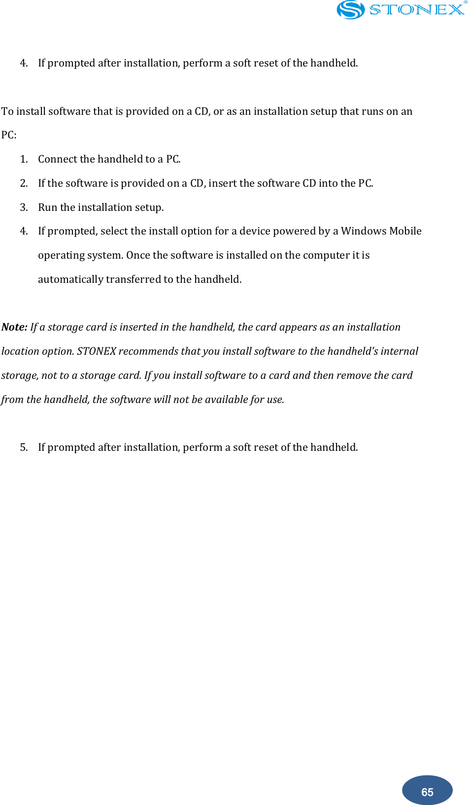    65 4. If prompted after installation, perform a soft reset of the handheld.  To install software that is provided on a CD, or as an installation setup that runs on an PC: 1. Connect the handheld to a PC. 2. If the software is provided on a CD, insert the software CD into the PC. 3. Run the installation setup. 4. If prompted, select the install option for a device powered by a Windows Mobile operating system. Once the software is installed on the computer it is automatically transferred to the handheld.  Note: If a storage card is inserted in the handheld, the card appears as an installation location option. STONEX recommends that you install software to the handheld&rsquo;s internal storage, not to a storage card. If you install software to a card and then remove the card from the handheld, the software will not be available for use.  5. If prompted after installation, perform a soft reset of the handheld.           