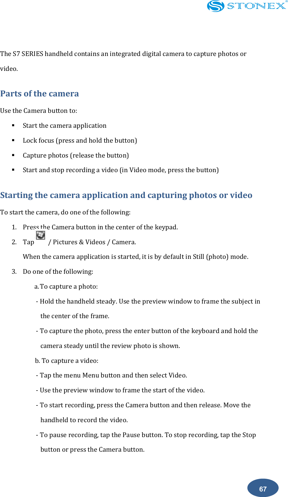    67  The S7 SERIES handheld contains an integrated digital camera to capture photos or video. Parts of the camera Use the Camera button to:  Start the camera application  Lock focus (press and hold the button)  Capture photos (release the button)  Start and stop recording a video (in Video mode, press the button) Starting the camera application and capturing photos or video To start the camera, do one of the following: 1. Press the Camera button in the center of the keypad. 2. Tap        / Pictures &amp; Videos / Camera. When the camera application is started, it is by default in Still (photo) mode. 3. Do one of the following: a. To capture a photo: - Hold the handheld steady. Use the preview window to frame the subject in the center of the frame. - To capture the photo, press the enter button of the keyboard and hold the camera steady until the review photo is shown. b. To capture a video: - Tap the menu Menu button and then select Video. - Use the preview window to frame the start of the video. - To start recording, press the Camera button and then release. Move the handheld to record the video. - To pause recording, tap the Pause button. To stop recording, tap the Stop button or press the Camera button.  