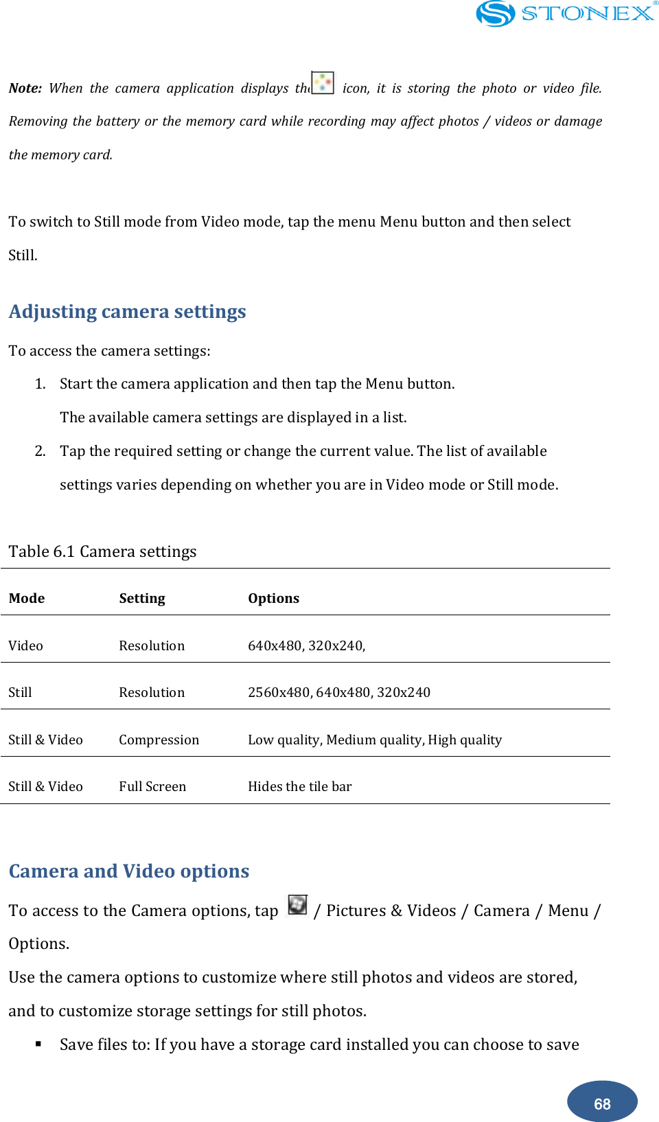    68 Note:  When  the  camera  application  displays  the        icon,  it  is  storing  the  photo  or  video  file. Removing the battery or the memory card while recording may  affect photos / videos or  damage the memory card.  To switch to Still mode from Video mode, tap the menu Menu button and then select Still. Adjusting camera settings To access the camera settings: 1. Start the camera application and then tap the Menu button. The available camera settings are displayed in a list. 2. Tap the required setting or change the current value. The list of available settings varies depending on whether you are in Video mode or Still mode.  Table 6.1 Camera settings Mode   Setting   Options   Video   Resolution 640x480, 320x240,   Still   Resolution 2560x480, 640x480, 320x240 Still &amp; Video Compression Low quality, Medium quality, High quality Still &amp; Video Full Screen Hides the tile bar  Camera and Video options To access to the Camera options, tap        / Pictures &amp; Videos / Camera / Menu / Options. Use the camera options to customize where still photos and videos are stored, and to customize storage settings for still photos.  Save files to: If you have a storage card installed you can choose to save 