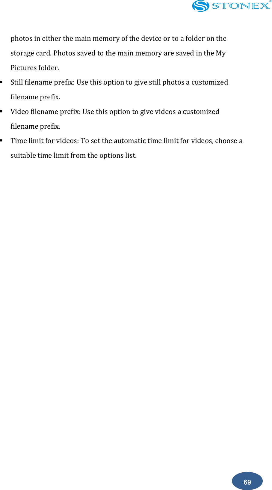    69 photos in either the main memory of the device or to a folder on the storage card. Photos saved to the main memory are saved in the My Pictures folder.  Still filename prefix: Use this option to give still photos a customized filename prefix.  Video filename prefix: Use this option to give videos a customized filename prefix.  Time limit for videos: To set the automatic time limit for videos, choose a suitable time limit from the options list.           