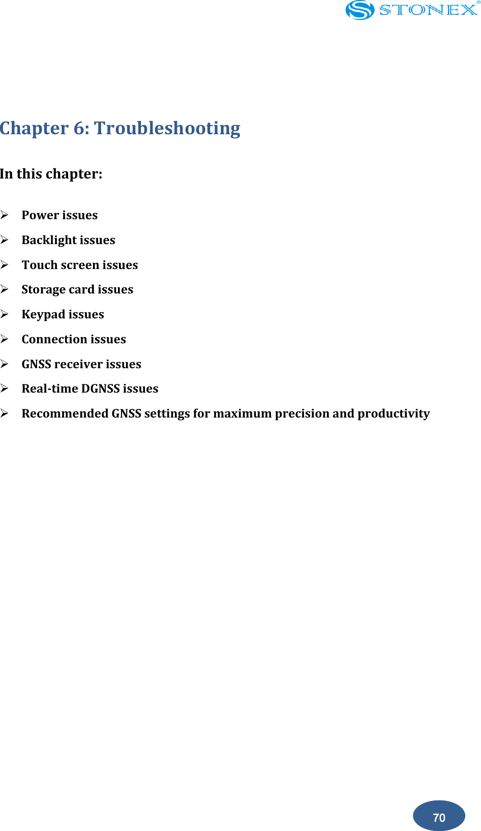    70  Chapter 6: Troubleshooting In this chapter:  Power issues  Backlight issues  Touch screen issues  Storage card issues  Keypad issues  Connection issues  GNSS receiver issues  Real-time DGNSS issues  Recommended GNSS settings for maximum precision and productivity   