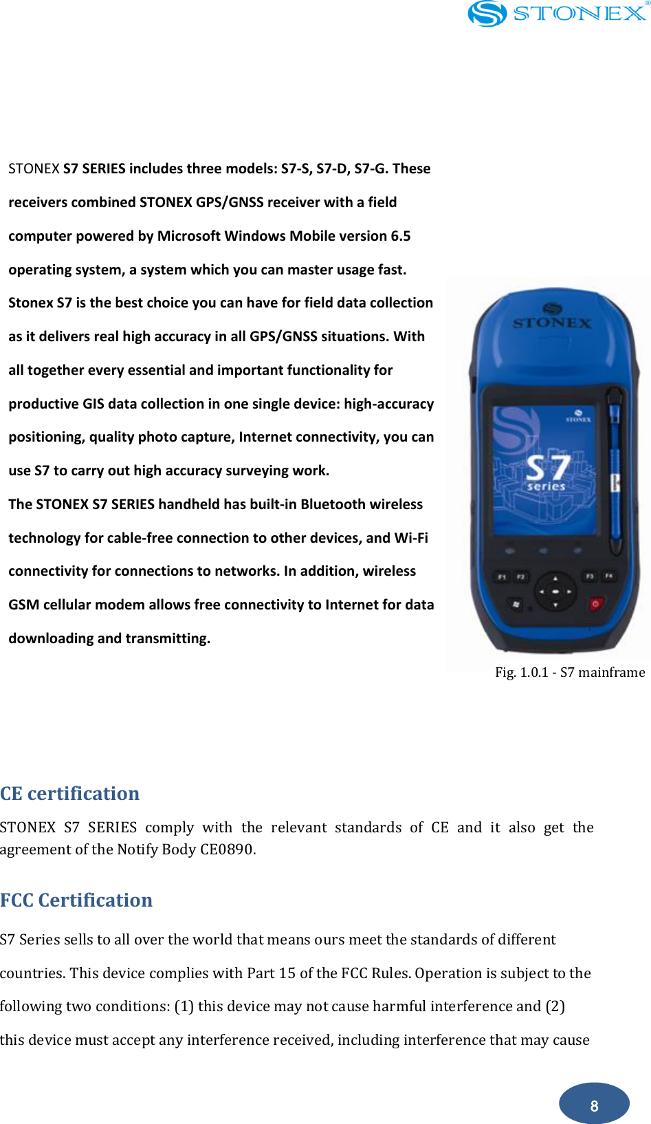    8  Chapter 1: Introduction               CE certification STONEX  S7  SERIES  comply  with  the  relevant  standards  of  CE  and  it  also  get  the agreement of the Notify Body CE0890.               FCC Certification   S7 Series sells to all over the world that means ours meet the standards of different countries. This device complies with Part 15 of the FCC Rules. Operation is subject to the following two conditions: (1) this device may not cause harmful interference and (2) this device must accept any interference received, including interference that may cause STONEX S7 SERIES includes three models: S7-S, S7-D, S7-G. These receivers combined STONEX GPS/GNSS receiver with a field computer powered by Microsoft Windows Mobile version 6.5 operating system, a system which you can master usage fast. Stonex S7 is the best choice you can have for field data collection as it delivers real high accuracy in all GPS/GNSS situations. With all together every essential and important functionality for productive GIS data collection in one single device: high-accuracy positioning, quality photo capture, Internet connectivity, you can use S7 to carry out high accuracy surveying work. The STONEX S7 SERIES handheld has built-in Bluetooth wireless technology for cable-free connection to other devices, and Wi-Fi connectivity for connections to networks. In addition, wireless GSM cellular modem allows free connectivity to Internet for data downloading and transmitting.    Fig. 1.0.1 - S7 mainframe 