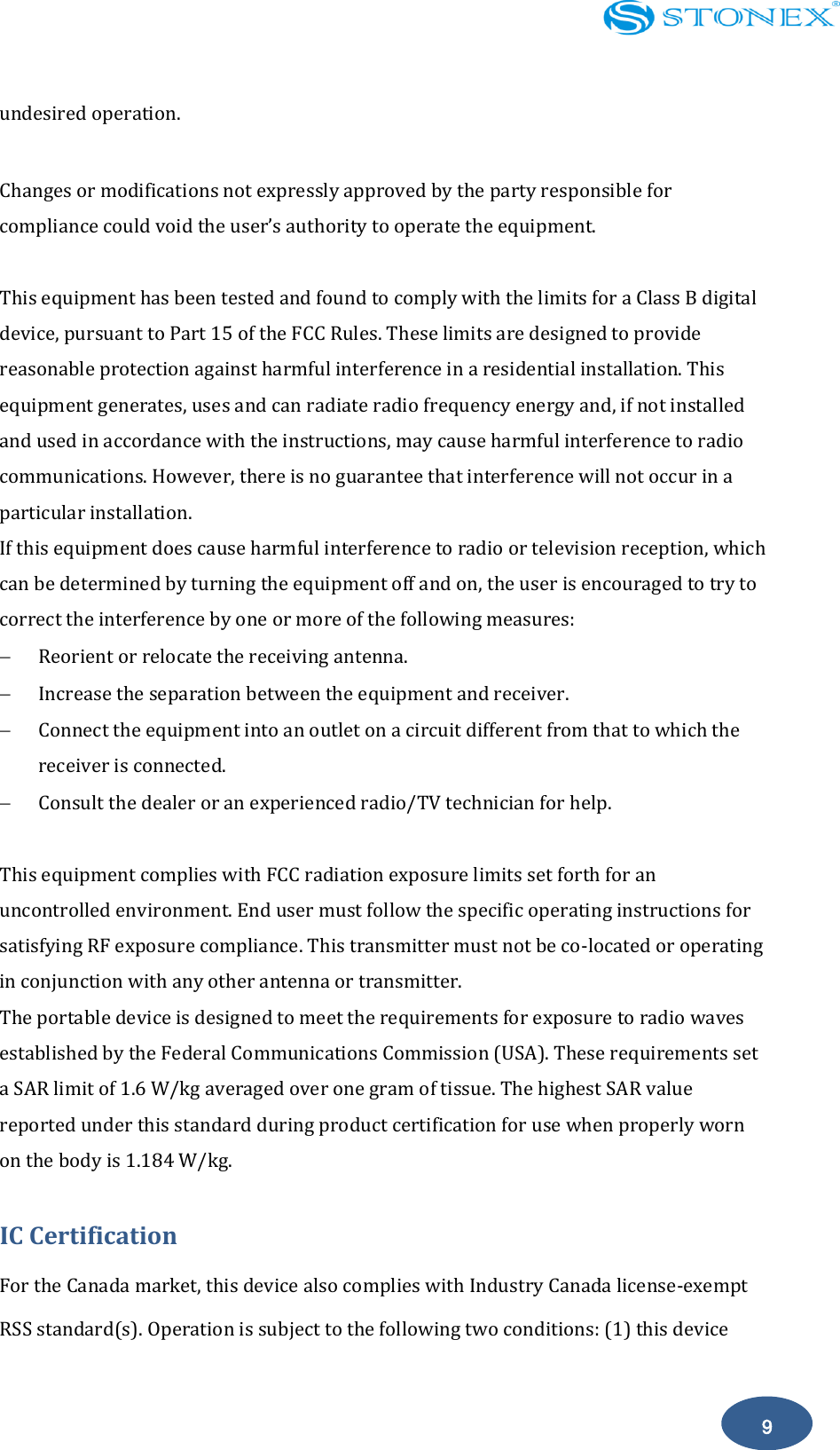    9 undesired operation.    Changes or modifications not expressly approved by the party responsible for compliance could void the user&rsquo;s authority to operate the equipment.  This equipment has been tested and found to comply with the limits for a Class B digital device, pursuant to Part 15 of the FCC Rules. These limits are designed to provide reasonable protection against harmful interference in a residential installation. This equipment generates, uses and can radiate radio frequency energy and, if not installed and used in accordance with the instructions, may cause harmful interference to radio communications. However, there is no guarantee that interference will not occur in a particular installation. If this equipment does cause harmful interference to radio or television reception, which can be determined by turning the equipment off and on, the user is encouraged to try to correct the interference by one or more of the following measures:  Reorient or relocate the receiving antenna.  Increase the separation between the equipment and receiver.  Connect the equipment into an outlet on a circuit different from that to which the receiver is connected.  Consult the dealer or an experienced radio/TV technician for help.  This equipment complies with FCC radiation exposure limits set forth for an uncontrolled environment. End user must follow the specific operating instructions for satisfying RF exposure compliance. This transmitter must not be co-located or operating in conjunction with any other antenna or transmitter. The portable device is designed to meet the requirements for exposure to radio waves established by the Federal Communications Commission (USA). These requirements set a SAR limit of 1.6 W/kg averaged over one gram of tissue. The highest SAR value reported under this standard during product certification for use when properly worn on the body is 1.184 W/kg. IC Certification For the Canada market, this device also complies with Industry Canada license-exempt RSS standard(s). Operation is subject to the following two conditions: (1) this device 