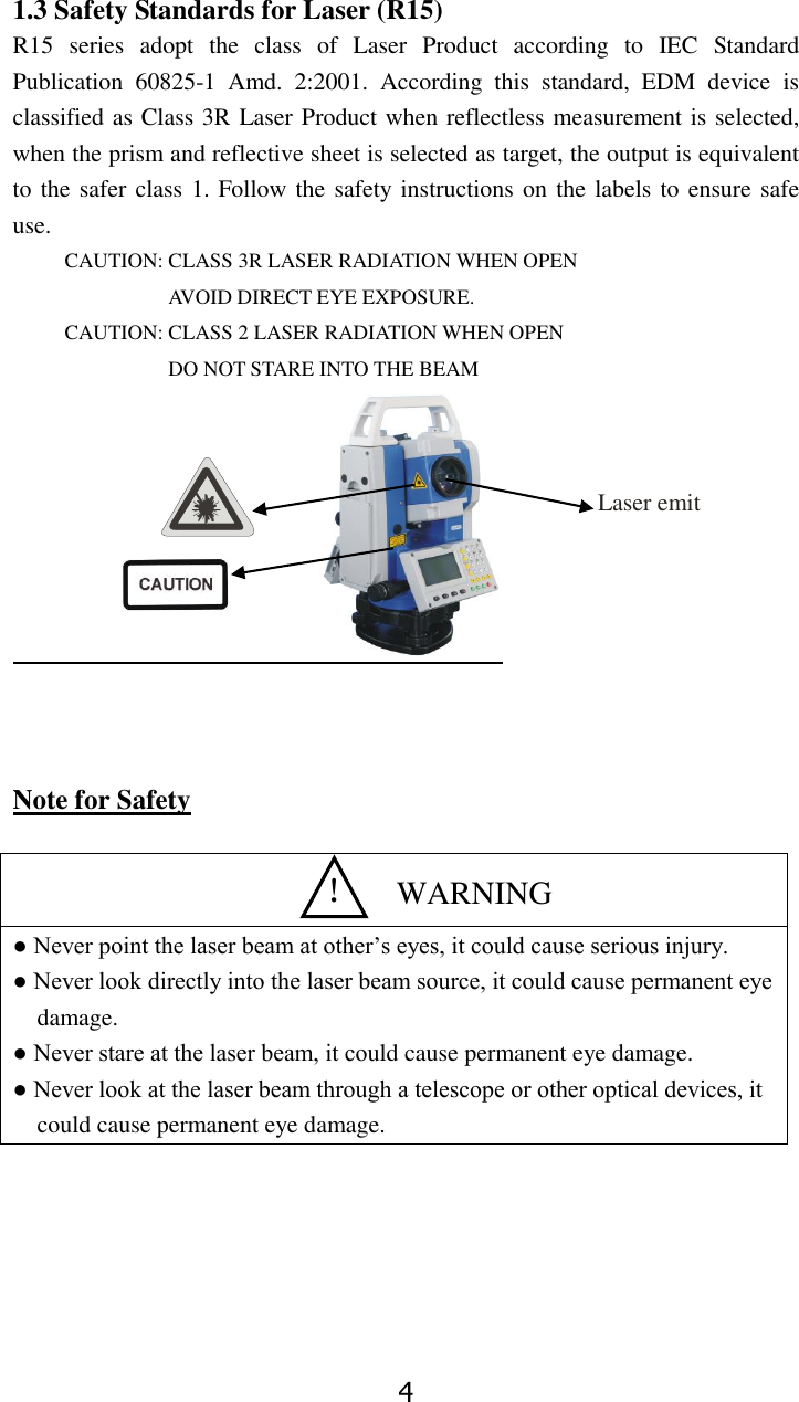 4 1.3 Safety Standards for Laser (R15) R15  series  adopt  the  class  of  Laser  Product  according  to  IEC  Standard Publication  60825-1  Amd.  2:2001.  According  this  standard,  EDM  device  is classified as Class 3R Laser Product when reflectless measurement is selected, when the prism and reflective sheet is selected as target, the output is equivalent to the safer class 1. Follow the safety instructions on the labels to ensure safe use. CAUTION: CLASS 3R LASER RADIATION WHEN OPEN AVOID DIRECT EYE EXPOSURE. CAUTION: CLASS 2 LASER RADIATION WHEN OPEN DO NOT STARE INTO THE BEAM                         Note for Safety   ● Never point the laser beam at other&rsquo;s eyes, it could cause serious injury. ● Never look directly into the laser beam source, it could cause permanent eye damage. ● Never stare at the laser beam, it could cause permanent eye damage. ● Never look at the laser beam through a telescope or other optical devices, it could cause permanent eye damage.        Laser emit ！  WARNING 