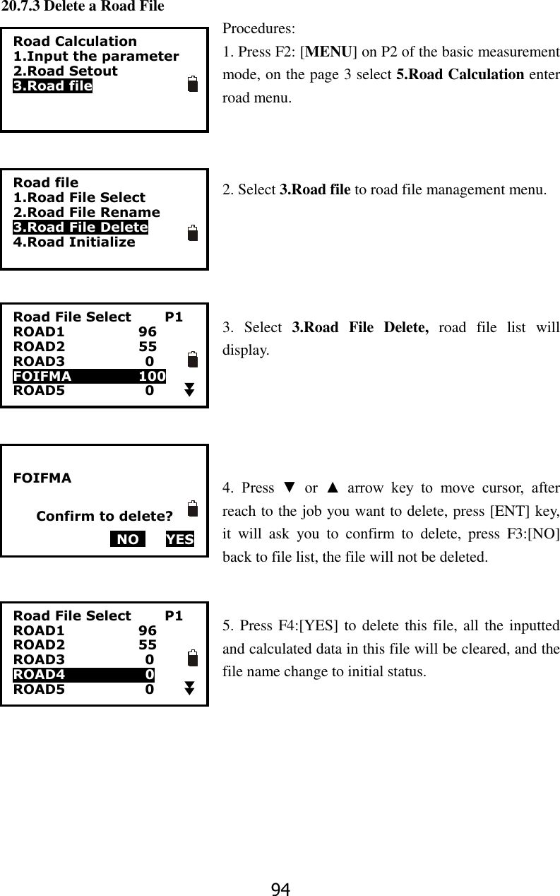 94 20.7.3 Delete a Road File Procedures: 1. Press F2: [MENU] on P2 of the basic measurement mode, on the page 3 select 5.Road Calculation enter road menu.      2. Select 3.Road file to road file management menu.      3.  Select  3.Road  File  Delete,  road  file  list  will display.      4.  Press  ▼  or  ▲  arrow  key  to  move  cursor,  after reach to the job you want to delete, press [ENT] key, it  will  ask  you  to  confirm  to  delete,  press  F3:[NO] back to file list, the file will not be deleted.     5. Press F4:[YES] to delete this file, all the inputted and calculated data in this file will be cleared, and the file name change to initial status.   Road Calculation 1.Input the parameter 2.Road Setout 3.Road file Road file 1.Road File Select 2.Road File Rename 3.Road File Delete 4.Road Initialize  FOIFMA     Confirm to delete?   NO     YES  Road File Select          P1 ROAD1                      96 ROAD2                      55 ROAD3                        0 FOIFMA                    100 ROAD5                        0  Road File Select          P1 ROAD1                      96 ROAD2                      55 ROAD3                        0 ROAD4                      0 ROAD5                        0  