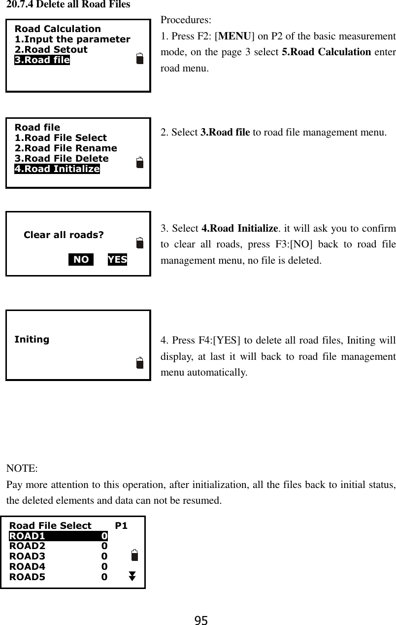 95 20.7.4 Delete all Road Files Procedures: 1. Press F2: [MENU] on P2 of the basic measurement mode, on the page 3 select 5.Road Calculation enter road menu.      2. Select 3.Road file to road file management menu.      3. Select 4.Road Initialize. it will ask you to confirm to  clear  all  roads,  press  F3:[NO]  back  to  road  file management menu, no file is deleted.       4. Press F4:[YES] to delete all road files, Initing will display,  at  last it  will back  to  road  file  management menu automatically.      NOTE: Pay more attention to this operation, after initialization, all the files back to initial status, the deleted elements and data can not be resumed. Road File Select          P1 ROAD1                        0 ROAD2                        0 ROAD3                        0 ROAD4                      0 ROAD5                        0  Road Calculation 1.Input the parameter 2.Road Setout 3.Road file Road file 1.Road File Select 2.Road File Rename 3.Road File Delete 4.Road Initialize     Clear all roads?    NO     YES   Initing      