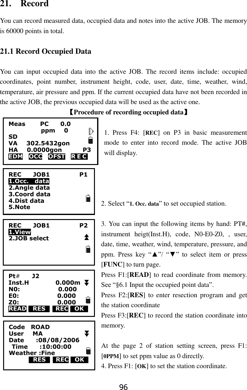 96 21.    Record You can record measured data, occupied data and notes into the active JOB. The memory is 60000 points in total.  21.1 Record Occupied Data  You  can  input  occupied  data  into  the  active  JOB.  The  record  items  include:  occupied coordinates,  point  number,  instrument  height,  code,  user,  date,  time,  weather,  wind, temperature, air pressure and ppm. If the current occupied data have not been recorded in the active JOB, the previous occupied data will be used as the active one. 【Procedure of recording occupied data】  1.  Press  F4:  [REC]  on  P3  in  basic  measurement mode  to  enter  into  record  mode.  The  active  JOB will display.     2. Select &ldquo;1. Occ. data&rdquo; to set occupied station.  3. You can input the following items by hand: PT#, instrument  heigt(Inst.H),  code,  N0-E0-Z0,  ,  user, date, time, weather, wind, temperature, pressure, and ppm.  Press  key  &ldquo;▲&rdquo;/  &ldquo;▼&rdquo;  to  select  item  or  press [FUNC] to turn page. Press F1:[READ] to read coordinate from memory. See &ldquo;&sect;6.1 Input the occupied point data&rdquo;. Press  F2:[RES] to  enter  resection program and  get the station coordinate Press F3:[REC] to record the station coordinate into memory.  At  the  page  2  of  station  setting  screen,  press  F1: [0PPM] to set ppm value as 0 directly. 4. Press F1: [OK] to set the station coordinate. Meas          PC        0.0            ppm   0 SD VA      302.5432gon     HA      0.0000gon        P3 EDM    OCC    OFST    R E C   REC        JOB1                    P1 1.Occ.    data 2.Angle data 3.Coord data 4.Dist data 5.Note Pt#        J2 Inst.H                  0.000m   N0:                          0.000 E0:                          0.000     Z0:                          0.000 READ 0RES0    REC 0OK0     REC        JOB1                    P2 1.View 2.JOB select Code    ROAD User      MA Date        :08/08/2006   Time        :10:00:00 Weather :Fine         0RES0    REC 0OK0    
