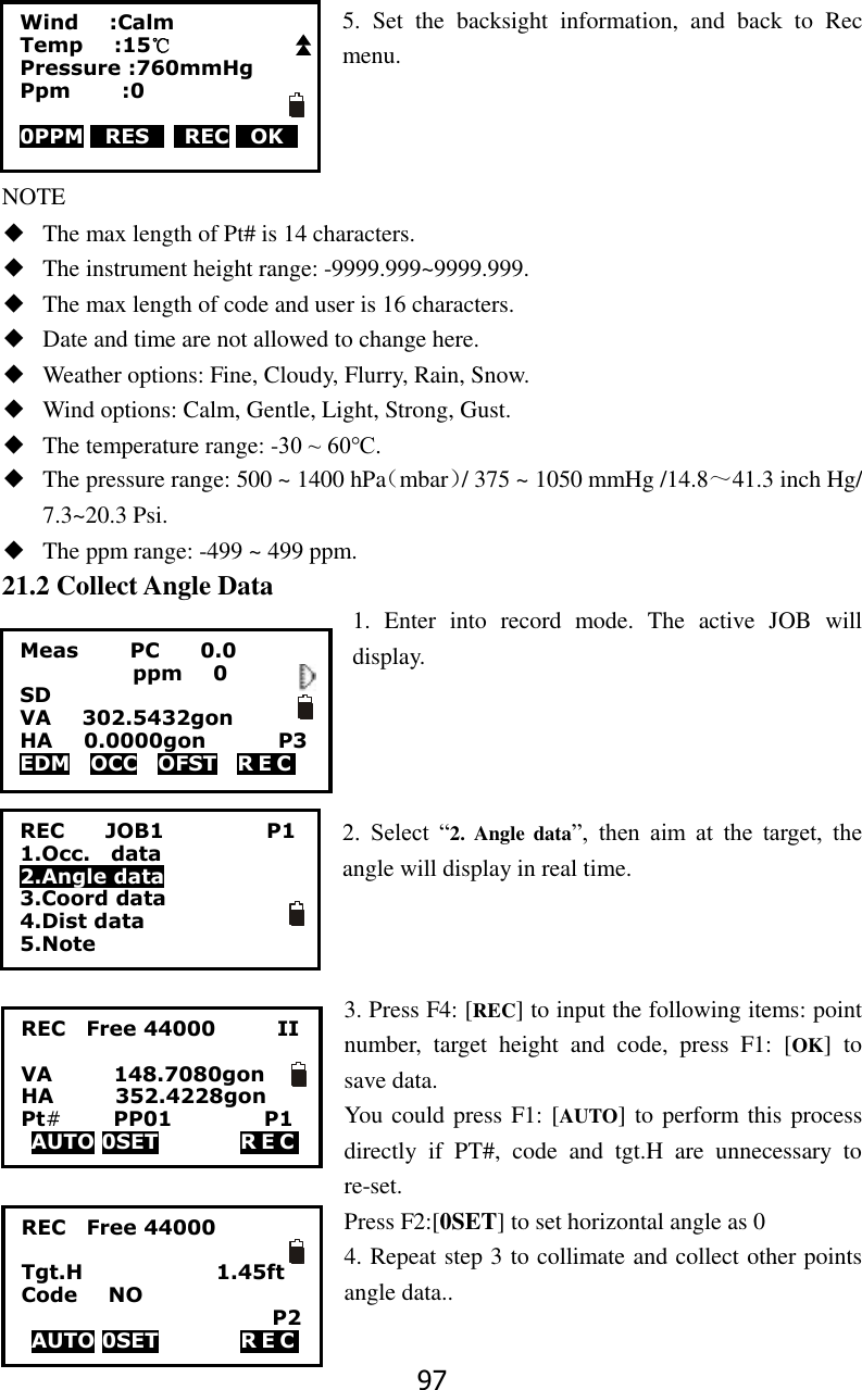 97 5.  Set  the  backsight  information,  and  back  to  Rec menu.    NOTE ◆ The max length of Pt# is 14 characters. ◆ The instrument height range: -9999.999~9999.999. ◆ The max length of code and user is 16 characters. ◆ Date and time are not allowed to change here. ◆ Weather options: Fine, Cloudy, Flurry, Rain, Snow. ◆ Wind options: Calm, Gentle, Light, Strong, Gust. ◆ The temperature range: -30 ~ 60℃. ◆ The pressure range: 500 ~ 1400 hPa（mbar）/ 375 ~ 1050 mmHg /14.8～41.3 inch Hg/ 7.3~20.3 Psi. ◆ The ppm range: -499 ~ 499 ppm. 21.2 Collect Angle Data 1.  Enter  into  record  mode.  The  active  JOB  will display.     2.  Select  &ldquo;2.  Angle  data&rdquo;,  then  aim  at  the  target,  the angle will display in real time.    3. Press F4: [REC] to input the following items: point number,  target  height  and  code,  press  F1:  [OK]  to save data.   You could press F1: [AUTO] to perform this process directly  if  PT#,  code  and  tgt.H  are  unnecessary  to re-set. Press F2:[0SET] to set horizontal angle as 0 4. Repeat step 3 to collimate and collect other points angle data..  Wind      :Calm Temp      :15℃ Pressure :760mmHg Ppm          :0       0PPM 0RES0    REC 0OK0    Meas        PC        0.0            ppm   0 SD VA      302.5432gon     HA      0.0000gon        P3 EDM    OCC    OFST    R E C   REC        JOB1                    P1 1.Occ.    data 2.Angle data 3.Coord data 4.Dist data 5.Note REC    Free 44000            II  VA            148.7080gon HA            352.4228gon Pt#     PP01                  P1 AUTO 0SET                R E C                REC    Free 44000              Tgt.H                          1.45ft Code      NO         P2 AUTO 0SET                R E C                