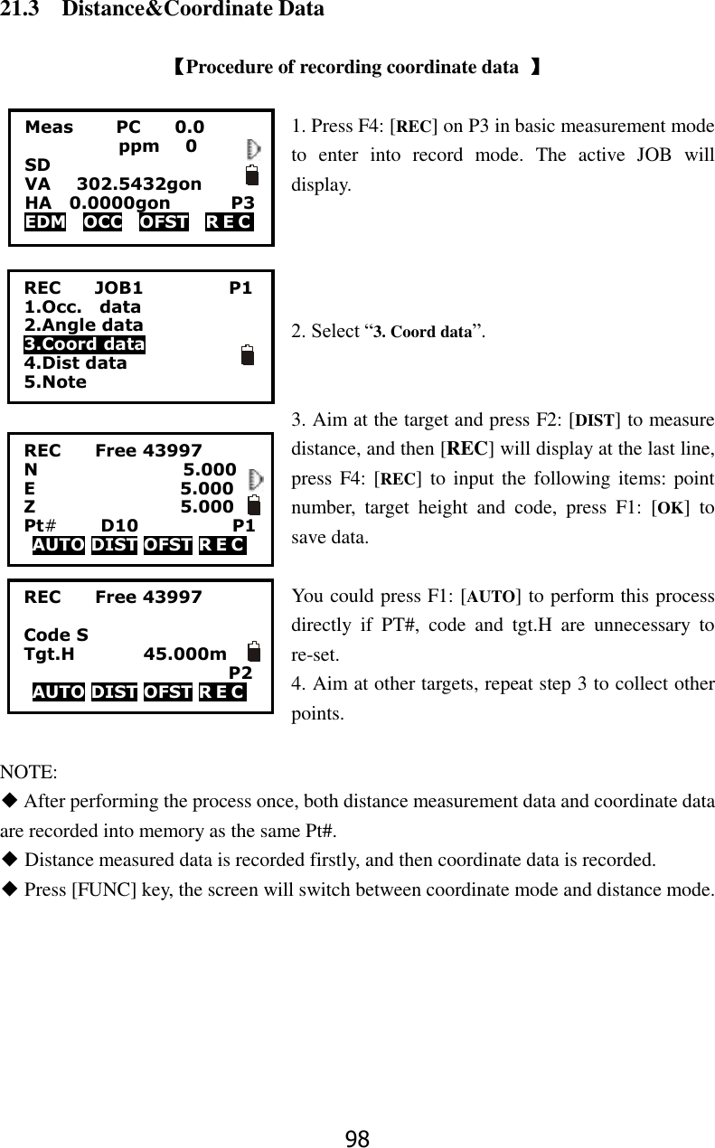 98 21.3    Distance&amp;Coordinate Data  【Procedure of recording coordinate data  】  1. Press F4: [REC] on P3 in basic measurement mode to  enter  into  record  mode.  The  active  JOB  will display.     2. Select &ldquo;3. Coord data&rdquo;.   3. Aim at the target and press F2: [DIST] to measure distance, and then [REC] will display at the last line, press F4: [REC] to input the following items: point number,  target  height  and  code,  press  F1:  [OK]  to save data.    You could press F1: [AUTO] to perform this process directly  if  PT#,  code  and  tgt.H  are  unnecessary  to re-set. 4. Aim at other targets, repeat step 3 to collect other points.  NOTE: ◆ After performing the process once, both distance measurement data and coordinate data are recorded into memory as the same Pt#. ◆ Distance measured data is recorded firstly, and then coordinate data is recorded. ◆ Press [FUNC] key, the screen will switch between coordinate mode and distance mode.  REC        JOB1                    P1 1.Occ.    data 2.Angle data 3.Coord data 4.Dist data 5.Note REC        Free 43997 N                                  5.000 E                                  5.000 Z                                  5.000 Pt#     D10                      P1 AUTO DIST OFST R E C                REC        Free 43997  Code S           Tgt.H                45.000m                         P2 AUTO DIST OFST R E C                Meas          PC        0.0            ppm   0 SD VA      302.5432gon     HA    0.0000gon        P3 EDM    OCC    OFST    R E C   