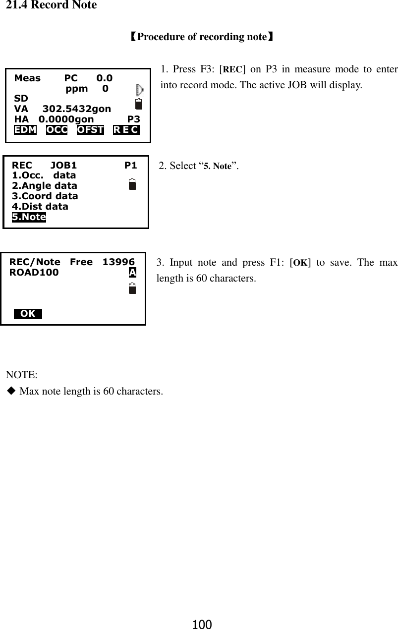 100 21.4 Record Note  【Procedure of recording note】  1. Press  F3: [REC]  on  P3  in  measure mode to  enter into record mode. The active JOB will display.    2. Select &ldquo;5. Note&rdquo;.      3.  Input  note  and  press  F1:  [OK]  to  save.  The  max length is 60 characters.      NOTE: ◆ Max note length is 60 characters.        Meas          PC        0.0            ppm   0 SD VA      302.5432gon     HA    0.0000gon        P3 EDM    OCC    OFST    R E C   REC        JOB1                    P1 1.Occ.    data 2.Angle data 3.Coord data 4.Dist data 5.Note REC/Note    Free    13996 ROAD100                              A    0OK0     