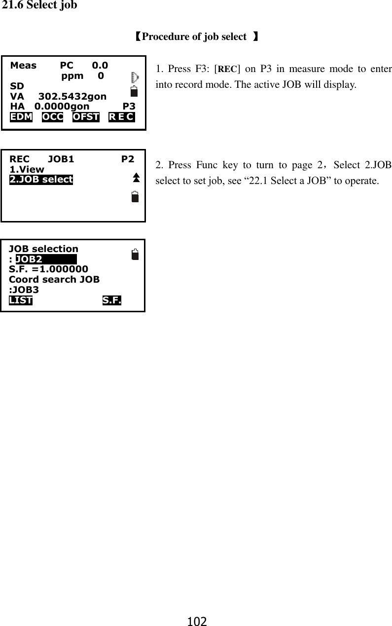 102 21.6 Select job  【Procedure of job select  】  1. Press  F3: [REC]  on  P3  in  measure mode  to  enter into record mode. The active JOB will display.     2.  Press  Func  key  to  turn  to  page  2，Select  2.JOB select to set job, see &ldquo;22.1 Select a JOB&rdquo; to operate.  Meas          PC        0.0            ppm   0 SD VA      302.5432gon     HA    0.0000gon        P3 EDM    OCC    OFST    R E C   REC        JOB1                    P2 1.View 2.JOB select JOB selection : JOB2            0 S.F. =1.000000 Coord search JOB :JOB3 LIST               S.F.  