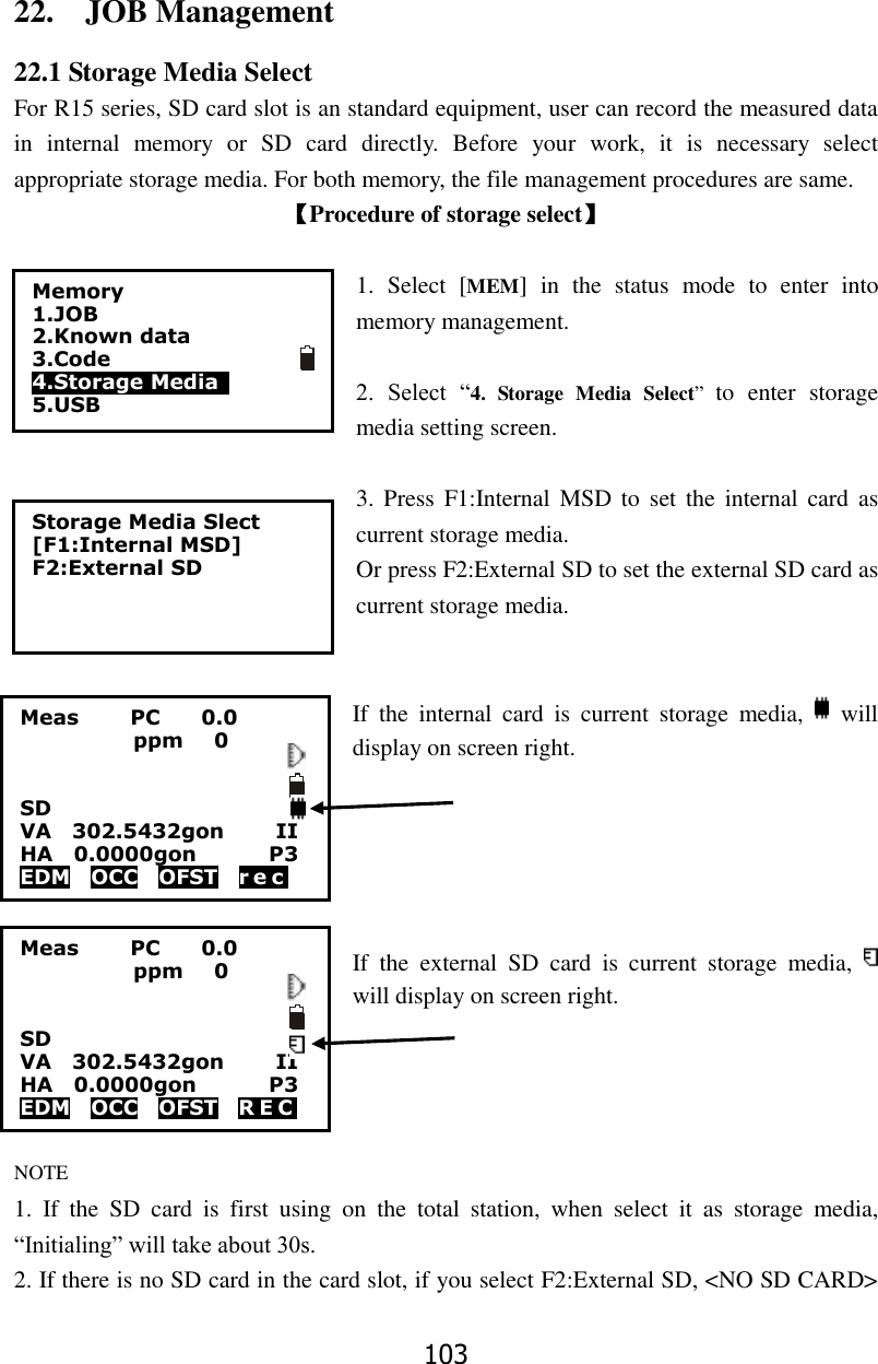 103 22.    JOB Management 22.1 Storage Media Select For R15 series, SD card slot is an standard equipment, user can record the measured data in  internal  memory  or  SD  card  directly.  Before  your  work,  it  is  necessary  select appropriate storage media. For both memory, the file management procedures are same. 【Procedure of storage select】  1.  Select  [MEM]  in  the  status  mode  to  enter  into memory management.  2.  Select  &ldquo;4.  Storage  Media  Select&rdquo;  to  enter  storage media setting screen.    3. Press  F1:Internal MSD  to  set  the  internal  card as current storage media. Or press F2:External SD to set the external SD card as current storage media.   If  the  internal  card  is  current  storage  media,    will display on screen right.        If  the  external  SD  card  is  current  storage  media,   will display on screen right.       NOTE 1.  If  the  SD  card  is  first  using  on  the  total  station,  when  select  it  as  storage  media, &ldquo;Initialing&rdquo; will take about 30s. 2. If there is no SD card in the card slot, if you select F2:External SD, <NO SD CARD> Storage Media Slect [F1:Internal MSD] F2:External SD  Meas          PC        0.0            ppm   0   SD VA    302.5432gon          II HA    0.0000gon              P3 EDM    OCC    OFST    r e c    Meas          PC        0.0            ppm   0                     SD                       VA    302.5432gon          II HA    0.0000gon              P3 EDM    OCC    OFST    R E C    Memory 1.JOB 2.Known data 3.Code 4.Storage Media   5.USB   