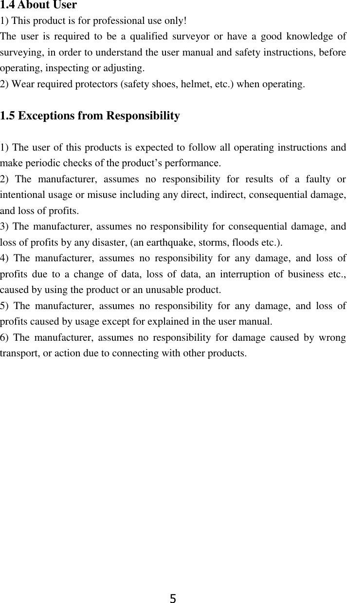 5  1.4 About User 1) This product is for professional use only! The  user is  required  to  be  a  qualified surveyor  or  have  a  good  knowledge of surveying, in order to understand the user manual and safety instructions, before operating, inspecting or adjusting. 2) Wear required protectors (safety shoes, helmet, etc.) when operating.  1.5 Exceptions from Responsibility  1) The user of this products is expected to follow all operating instructions and make periodic checks of the product&rsquo;s performance. 2)  The  manufacturer,  assumes  no  responsibility  for  results  of  a  faulty  or intentional usage or misuse including any direct, indirect, consequential damage, and loss of profits. 3) The manufacturer, assumes no responsibility for consequential damage, and loss of profits by any disaster, (an earthquake, storms, floods etc.). 4)  The  manufacturer,  assumes  no  responsibility  for  any  damage,  and  loss  of profits  due  to  a  change of  data,  loss  of  data,  an  interruption of  business  etc., caused by using the product or an unusable product. 5)  The  manufacturer,  assumes  no  responsibility  for  any  damage,  and  loss  of profits caused by usage except for explained in the user manual. 6)  The  manufacturer, assumes  no  responsibility  for  damage  caused  by  wrong transport, or action due to connecting with other products.        