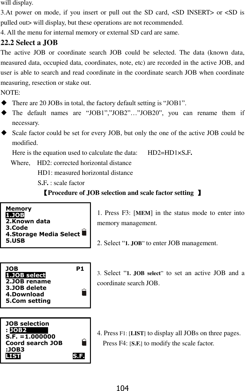 104 will display. 3.At power  on mode, if  you insert  or pull  out the  SD card,  <SD INSERT> or  <SD is pulled out> will display, but these operations are not recommended. 4. All the menu for internal memory or external SD card are same.   22.2 Select a JOB The  active  JOB  or  coordinate  search  JOB  could  be  selected.  The  data  (known  data, measured data, occupied data, coordinates, note, etc) are recorded in the active JOB, and user is able to search and read coordinate in the coordinate search JOB when coordinate measuring, resection or stake out. NOTE: ◆ There are 20 JOBs in total, the factory default setting is &ldquo;JOB1&rdquo;. ◆ The  default  names  are  &ldquo;JOB1&rdquo;,&rdquo;JOB2&rdquo;&hellip;&rdquo;JOB20&rdquo;,  you  can  rename  them  if necessary. ◆ Scale factor could be set for every JOB, but only the one of the active JOB could be modified. Here is the equation used to calculate the data:    HD2=HD1&times;S.F. Where,    HD2: corrected horizontal distance                       HD1: measured horizontal distance            S.F. : scale factor 【Procedure of JOB selection and scale factor setting  】  1. Press  F3: [MEM]  in  the status mode to enter  into memory management.  2. Select &ldquo;1. JOB&rdquo; to enter JOB management.   3.  Select  &ldquo;1.  JOB  select&rdquo;  to  set  an  active  JOB  and  a coordinate search JOB.     4. Press F1: [LIST] to display all JOBs on three pages.   Press F4: [S.F.] to modify the scale factor.    Memory 1.JOB 2.Known data 3.Code 4.Storage Media Select 5.USB  JOB                                        P1 1.JOB select 2.JOB rename 3.JOB delete 4.Download 5.Com setting JOB selection : JOB2            0 S.F. =1.000000 Coord search JOB :JOB3 LIST                  S.F. 