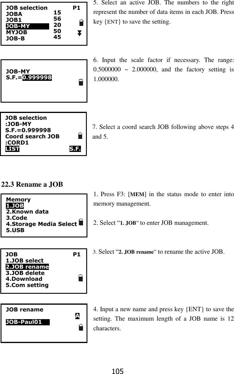 105 5.  Select  an  active  JOB.  The  numbers  to  the  right represent the number of data items in each JOB. Press key {ENT} to save the setting.    6.  Input  the  scale  factor  if  necessary.  The  range: 0.5000000  ~  2.000000,  and  the  factory  setting  is 1.000000.       7. Select a coord search JOB following above steps 4 and 5.     22.3 Rename a JOB 1. Press  F3: [MEM]  in  the status mode to enter  into memory management.  2. Select &ldquo;1. JOB&rdquo; to enter JOB management.   3. Select &ldquo;2. JOB rename&rdquo; to rename the active JOB.      4. Input a new name and press key {ENT} to save the setting.  The  maximum  length  of  a  JOB  name  is  12 characters.JOB selection                  P1 JOBA                           JOB1                       JOB-MY               MYJOB                 JOB-B                          15 56 20 50 45  JOB-MY S.F.=0.999998  JOB selection :JOB-MY S.F.=0.999998 Coord search JOB :CORD1 LIST                  S.F. Memory 1.JOB 2.Known data 3.Code 4.Storage Media Select 5.USB  JOB                                        P1 1.JOB select 2.JOB rename 3.JOB delete 4.Download 5.Com setting JOB rename                           A JOB-Paul0100 