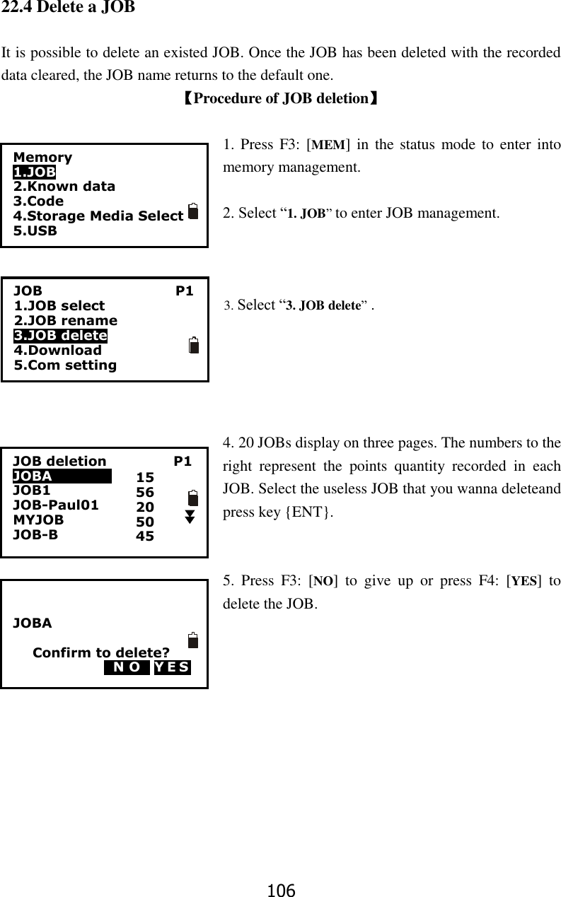 106 22.4 Delete a JOB  It is possible to delete an existed JOB. Once the JOB has been deleted with the recorded data cleared, the JOB name returns to the default one. 【Procedure of JOB deletion】  1. Press  F3: [MEM]  in  the status mode to enter  into memory management.  2. Select &ldquo;1. JOB&rdquo; to enter JOB management.    3. Select &ldquo;3. JOB delete&rdquo; .      4. 20 JOBs display on three pages. The numbers to the right  represent  the  points  quantity  recorded  in  each JOB. Select the useless JOB that you wanna deleteand press key {ENT}.   5.  Press  F3:  [NO]  to  give  up  or  press  F4:  [YES]  to delete the JOB.             Memory 1.JOB 2.Known data 3.Code 4.Storage Media Select 5.USB  JOB                                        P1 1.JOB select 2.JOB rename 3.JOB delete 4.Download 5.Com setting JOB deletion                    P1 JOBA                   JOB1         JOB-Paul01 MYJOB                 JOB-B                         15 56 20 50 45   JOBA  Confirm to delete? 0N O0 YES  