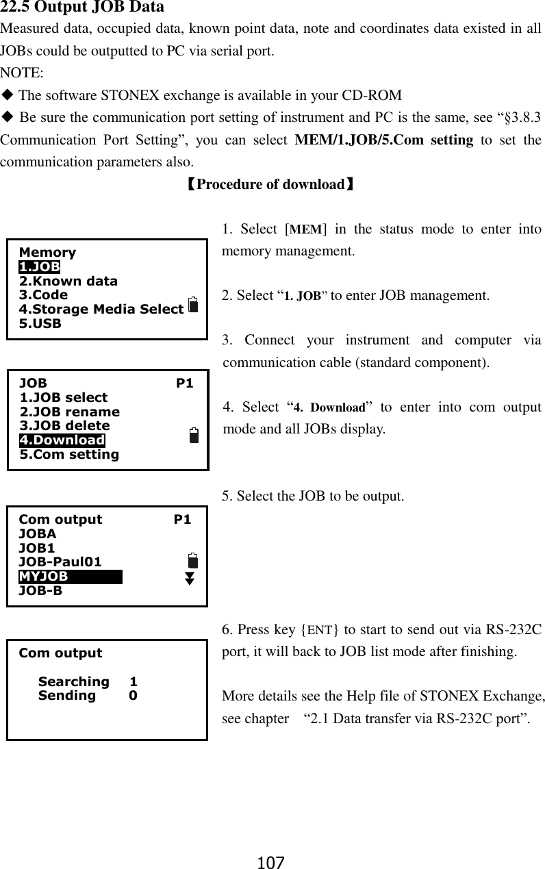 107 22.5 Output JOB Data Measured data, occupied data, known point data, note and coordinates data existed in all JOBs could be outputted to PC via serial port. NOTE: ◆ The software STONEX exchange is available in your CD-ROM    ◆ Be sure the communication port setting of instrument and PC is the same, see &ldquo;&sect;3.8.3 Communication  Port  Setting&rdquo;,  you  can  select  MEM/1.JOB/5.Com  setting  to  set  the communication parameters also. 【Procedure of download】  1.  Select  [MEM]  in  the  status  mode  to  enter  into memory management.  2. Select &ldquo;1. JOB&rdquo; to enter JOB management.    3.  Connect  your  instrument  and  computer  via communication cable (standard component).  4.  Select  &ldquo;4.  Download&rdquo;  to  enter  into  com  output mode and all JOBs display.   5. Select the JOB to be output.      6. Press key {ENT} to start to send out via RS-232C port, it will back to JOB list mode after finishing.  More details see the Help file of STONEX Exchange, see chapter    &ldquo;2.1 Data transfer via RS-232C port&rdquo;.     Com output     Searching      1    Sending          0 15 56 20 50 45 Memory 1.JOB 2.Known data 3.Code 4.Storage Media Select 5.USB  JOB                                        P1 1.JOB select 2.JOB rename 3.JOB delete 4.Download 5.Com setting Com output                      P1 JOBA                           JOB1         JOB-Paul01 MYJOB000000          JOB-B                         