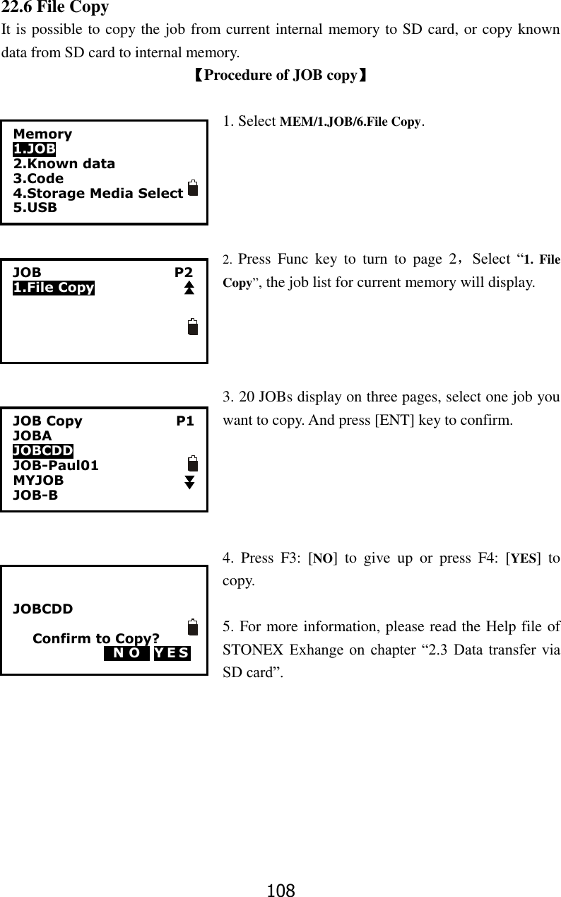 108 22.6 File Copy It is possible to copy the job from current internal memory to SD card, or copy known data from SD card to internal memory. 【Procedure of JOB copy】  1. Select MEM/1.JOB/6.File Copy.      2.  Press  Func  key  to  turn  to  page  2，Select  &ldquo;1.  File Copy&rdquo;, the job list for current memory will display.     3. 20 JOBs display on three pages, select one job you want to copy. And press [ENT] key to confirm.      4.  Press  F3:  [NO]  to  give  up  or  press  F4:  [YES]  to copy.  5. For more information, please read the Help file of STONEX Exhange on  chapter &ldquo;2.3  Data  transfer via SD card&rdquo;.       15 56 20 50 45 Memory 1.JOB 2.Known data 3.Code 4.Storage Media Select 5.USB  JOB                                        P2 1.File Copy JOB Copy                            P1 JOBA                           JOBCDD     JOB-Paul01 MYJOB                 JOB-B                           JOBCDD  Confirm to Copy? 0N O0 YES 