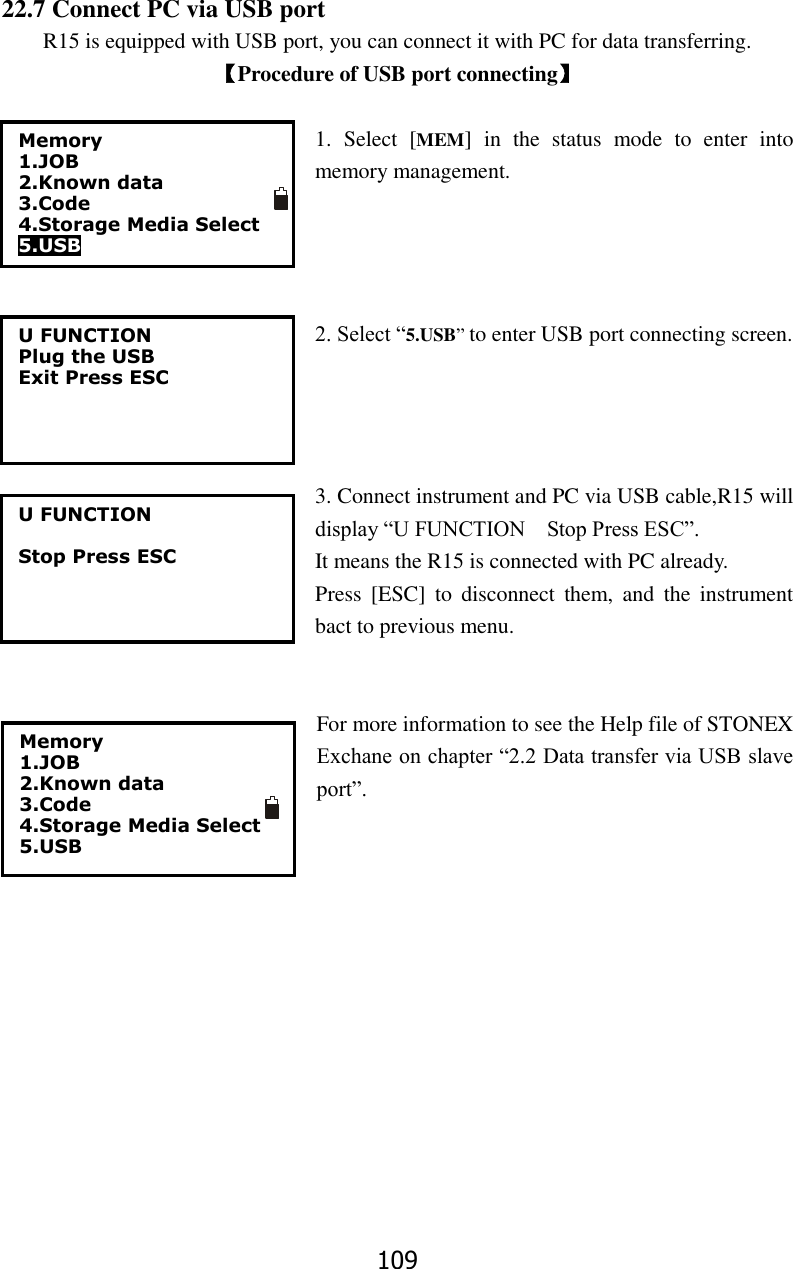 109 22.7 Connect PC via USB port R15 is equipped with USB port, you can connect it with PC for data transferring. 【Procedure of USB port connecting】  1.  Select  [MEM]  in  the  status  mode  to  enter  into memory management.     2. Select &ldquo;5.USB&rdquo; to enter USB port connecting screen.       3. Connect instrument and PC via USB cable,R15 will display &ldquo;U FUNCTION    Stop Press ESC&rdquo;. It means the R15 is connected with PC already. Press  [ESC]  to  disconnect  them,  and  the  instrument bact to previous menu.   For more information to see the Help file of STONEX Exchane on chapter &ldquo;2.2 Data transfer via USB slave port&rdquo;.           U FUNCTION Plug the USB Exit Press ESC U FUNCTION  Stop Press ESC  Memory 1.JOB 2.Known data 3.Code 4.Storage Media Select 5.USB Memory 1.JOB 2.Known data 3.Code 4.Storage Media Select 5.USB  