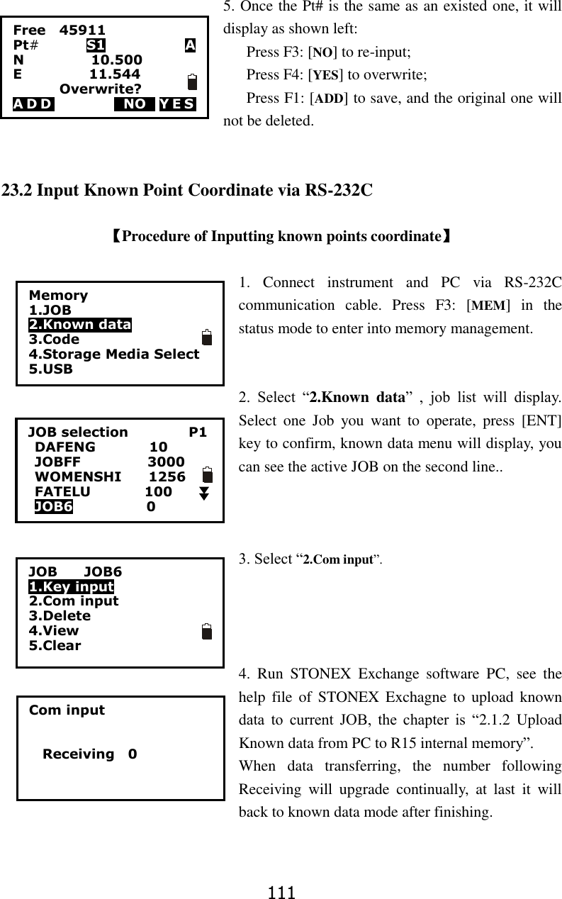 111 5. Once the Pt# is the same as an existed one, it will display as shown left: Press F3: [NO] to re-input; Press F4: [YES] to overwrite; Press F1: [ADD] to save, and the original one will not be deleted.     23.2 Input Known Point Coordinate via RS-232C  【Procedure of Inputting known points coordinate】  1.  Connect  instrument  and  PC  via  RS-232C communication  cable.  Press  F3:  [MEM]  in  the status mode to enter into memory management.   2.  Select  &ldquo;2.Known  data&rdquo;  ,  job  list  will  display. Select  one  Job  you  want  to  operate,  press  [ENT] key to confirm, known data menu will display, you can see the active JOB on the second line..    3. Select &ldquo;2.Com input&rdquo;.     4.  Run  STONEX  Exchange  software  PC,  see  the help  file of  STONEX Exchagne to  upload known data  to  current  JOB,  the  chapter  is  &ldquo;2.1.2  Upload Known data from PC to R15 internal memory&rdquo;.   When  data  transferring,  the  number  following Receiving  will  upgrade  continually,  at  last  it  will back to known data mode after finishing.   Com input       Receiving    0                  Free    45911 Pt#         S1            A N                    10.500 E                    11.544               Overwrite? ADD         0NO0 Y E S         Memory 1.JOB 2.Known data 3.Code 4.Storage Media Select 5.USB  JOB selection                  P1 DAFENG                10 JOBFF                    3000 WOMENSHI        1256 FATELU                100 JOB6                      0    JOB        JOB6 1.Key input 2.Com input 3.Delete 4.View 5.Clear 