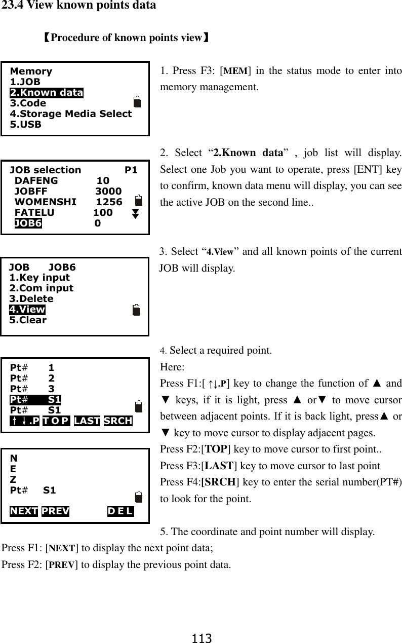 113 23.4 View known points data  【Procedure of known points view】  1. Press  F3: [MEM]  in  the status mode to enter  into memory management.    2.  Select  &ldquo;2.Known  data&rdquo;  ,  job  list  will  display. Select one Job you want to operate, press [ENT] key to confirm, known data menu will display, you can see the active JOB on the second line..   3. Select &ldquo;4.View&rdquo; and all known points of the current JOB will display.     4. Select a required point.   Here: Press F1:[ &uarr;&darr;.P] key to change the function of ▲ and ▼  keys,  if  it  is  light,  press  ▲  or▼  to  move  cursor between adjacent points. If it is back light, press▲ or ▼ key to move cursor to display adjacent pages. Press F2:[TOP] key to move cursor to first point..   Press F3:[LAST] key to move cursor to last point Press F4:[SRCH] key to enter the serial number(PT#) to look for the point.  5. The coordinate and point number will display.   Press F1: [NEXT] to display the next point data; Press F2: [PREV] to display the previous point data. 0.000 0.000 010.919   Memory 1.JOB 2.Known data 3.Code 4.Storage Media Select 5.USB  JOB selection                  P1 DAFENG                10 JOBFF                    3000 WOMENSHI        1256 FATELU                100 JOB6                      0    JOB        JOB6 1.Key input 2.Com input 3.Delete 4.View 5.Clear Pt#    1 Pt#    2 Pt#    3 Pt#    S1 Pt#    S1 &uarr;&darr;.P T O P  LAST SRCH  N E Z Pt#     S1                NEXT PREV        DEL   