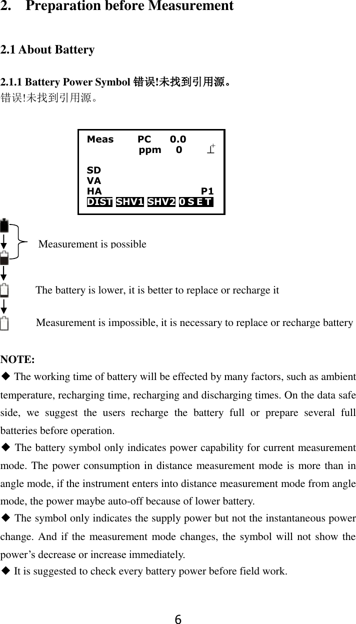 6 2.    Preparation before Measurement  2.1 About Battery  2.1.1 Battery Power Symbol 错误!未找到引用源。 错误!未找到引用源。        NOTE:   ◆ The working time of battery will be effected by many factors, such as ambient temperature, recharging time, recharging and discharging times. On the data safe side,  we  suggest  the  users  recharge  the  battery  full  or  prepare  several  full batteries before operation. ◆ The battery symbol only indicates power capability for current measurement mode. The power consumption in distance measurement mode is more than in angle mode, if the instrument enters into distance measurement mode from angle mode, the power maybe auto-off because of lower battery. ◆ The symbol only indicates the supply power but not the instantaneous power change. And if the measurement mode changes, the symbol will not show the power&rsquo;s decrease or increase immediately. ◆ It is suggested to check every battery power before field work.  Measurement is impossible, it is necessary to replace or recharge battery The battery is lower, it is better to replace or recharge it Measurement is possible Meas          PC        0.0            ppm   0     &perp;        SD VA                      HA                     P1 DIST SHV1 SHV2 0 S E T     +