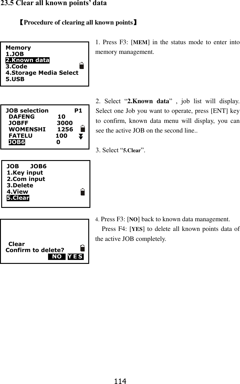 114 23.5 Clear all known points&rsquo; data    【Procedure of clearing all known points】  1. Press  F3: [MEM]  in  the status mode to enter  into memory management.     2.  Select  &ldquo;2.Known  data&rdquo;  ,  job  list  will  display. Select one Job you want to operate, press [ENT] key to  confirm,  known  data  menu  will  display,  you  can see the active JOB on the second line..  3. Select &ldquo;5.Clear&rdquo;.       4. Press F3: [NO] back to known data management.   Press F4: [YES] to delete all known points data of the active JOB completely.  Memory 1.JOB 2.Known data 3.Code 4.Storage Media Select 5.USB  JOB selection                  P1 DAFENG                10 JOBFF                    3000 WOMENSHI        1256 FATELU                100 JOB6                      0    JOB        JOB6 1.Key input 2.Com input 3.Delete 4.View 5.Clear      Clear Confirm to delete?   0NO0 YES 