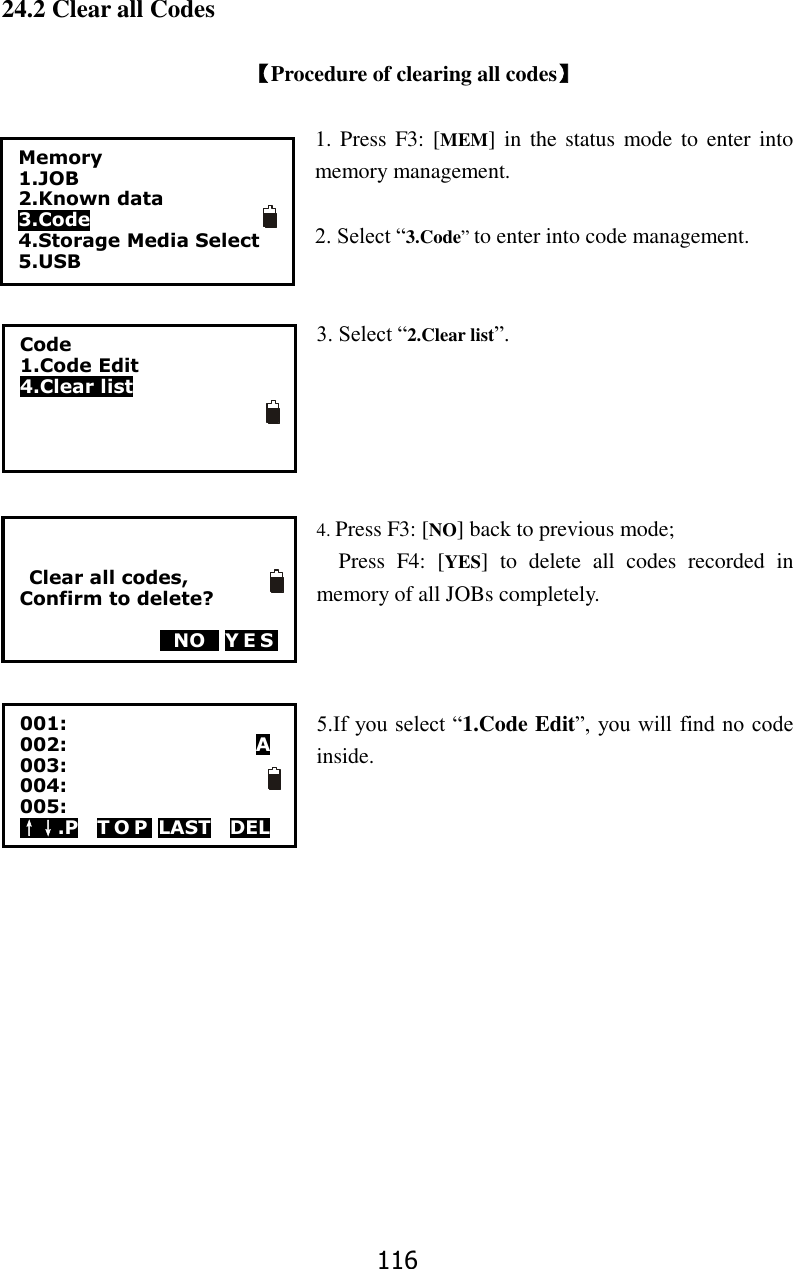 116 24.2 Clear all Codes  【Procedure of clearing all codes】  1. Press  F3: [MEM]  in  the status mode to enter  into memory management.  2. Select &ldquo;3.Code&rdquo; to enter into code management.   3. Select &ldquo;2.Clear list&rdquo;.      4. Press F3: [NO] back to previous mode; Press  F4:  [YES]  to  delete  all  codes  recorded  in memory of all JOBs completely.    5.If you select &ldquo;1.Code Edit&rdquo;, you will find no code inside.         Memory 1.JOB 2.Known data 3.Code 4.Storage Media Select 5.USB  Code   1.Code Edit 4.Clear list      Clear all codes, Confirm to delete?    0NO0 YES 001: 002:                    A 003: 004: 005: &uarr;&darr;.P    T O P  LAST    DEL  